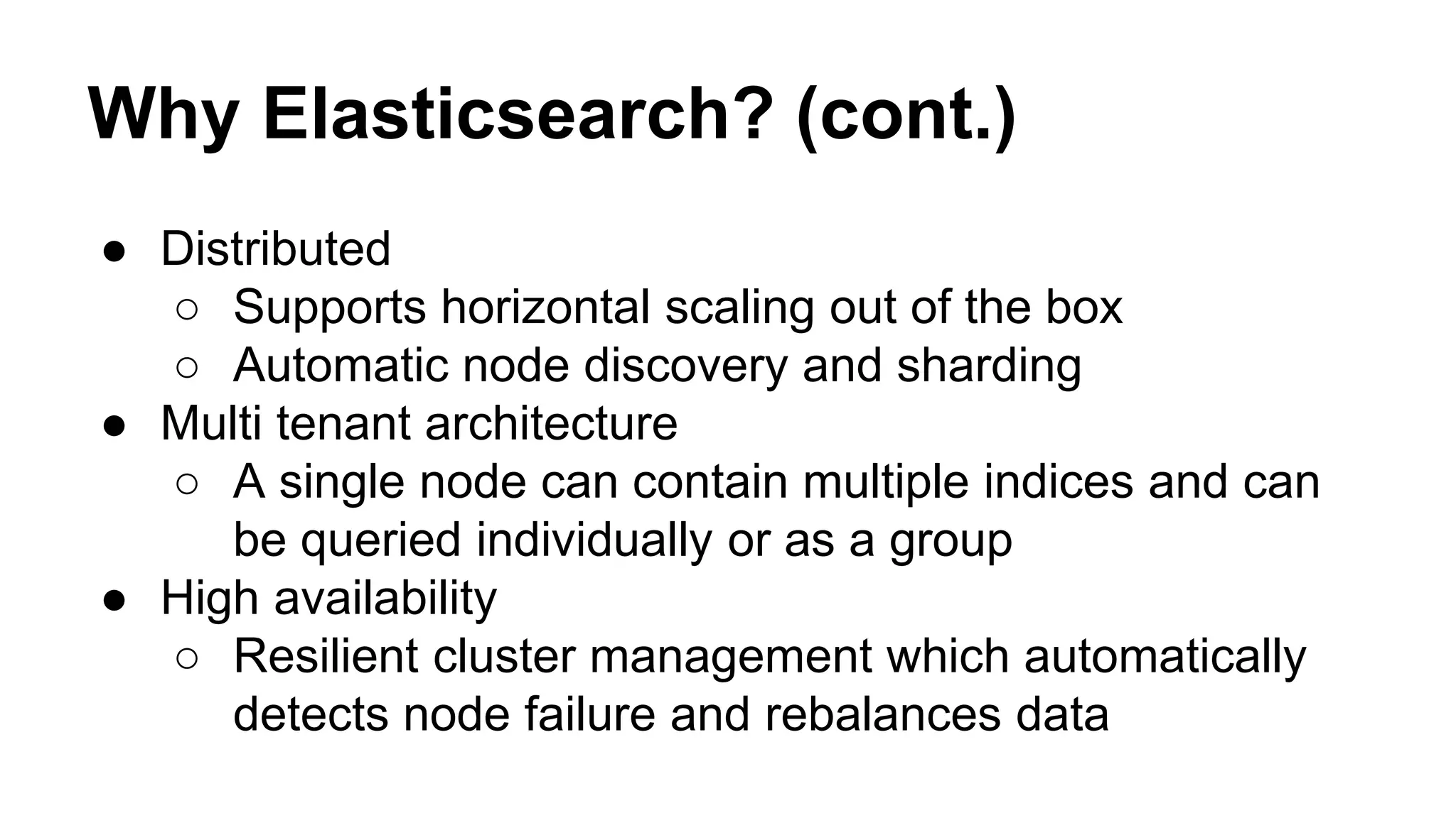 Why Elasticsearch? (cont.) ● Distributed ○ Supports horizontal scaling out of the box ○ Automatic node discovery and sharding ● Multi tenant architecture ○ A single node can contain multiple indices and can be queried individually or as a group ● High availability ○ Resilient cluster management which automatically detects node failure and rebalances data 
