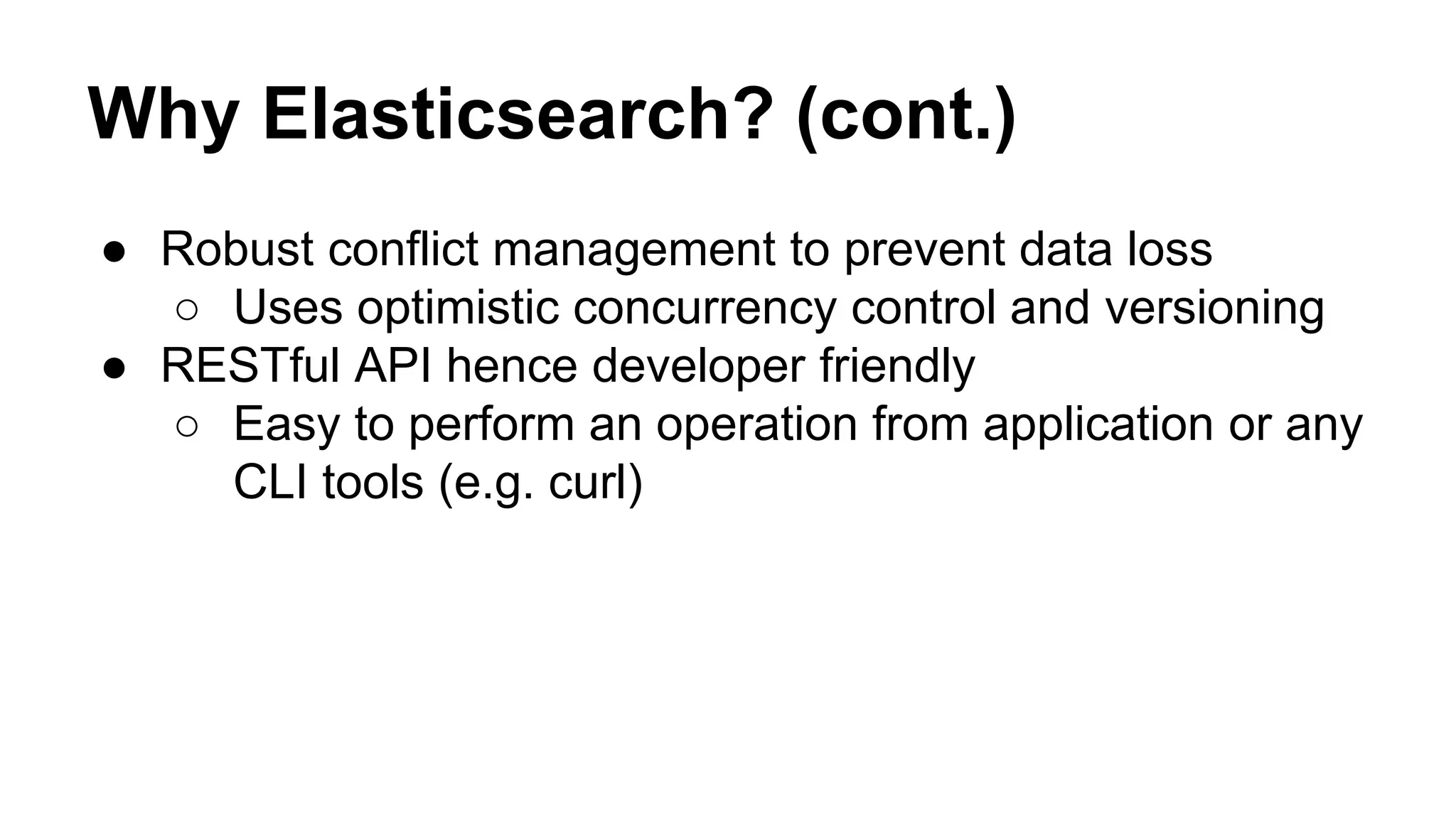 Why Elasticsearch? (cont.) ● Robust conflict management to prevent data loss ○ Uses optimistic concurrency control and versioning ● RESTful API hence developer friendly ○ Easy to perform an operation from application or any CLI tools (e.g. curl) 