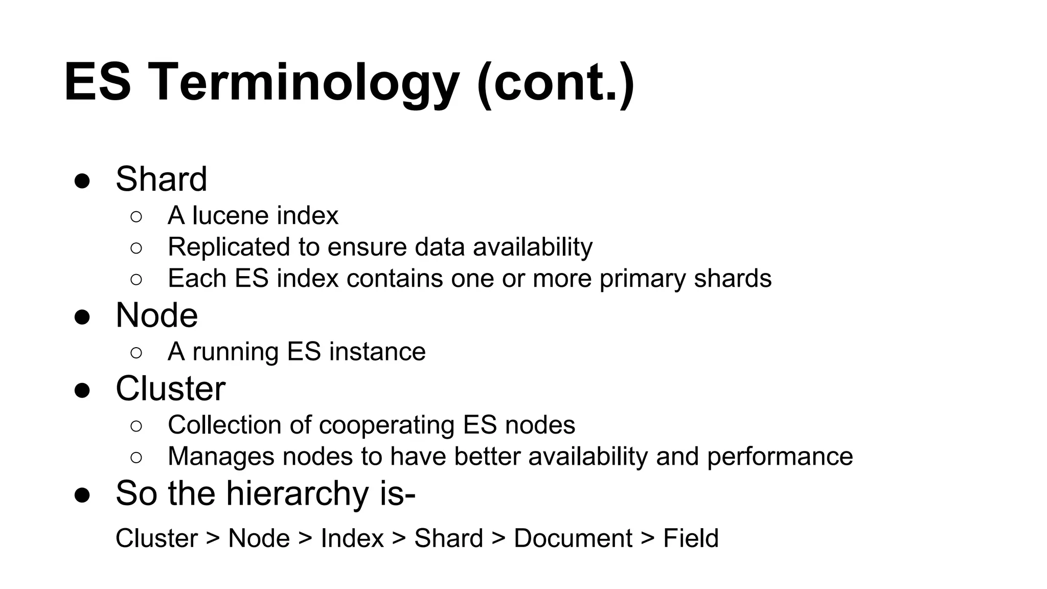 ES Terminology (cont.) ● Shard ○ A lucene index ○ Replicated to ensure data availability ○ Each ES index contains one or more primary shards ● Node ○ A running ES instance ● Cluster ○ Collection of cooperating ES nodes ○ Manages nodes to have better availability and performance ● So the hierarchy is- Cluster > Node > Index > Shard > Document > Field 