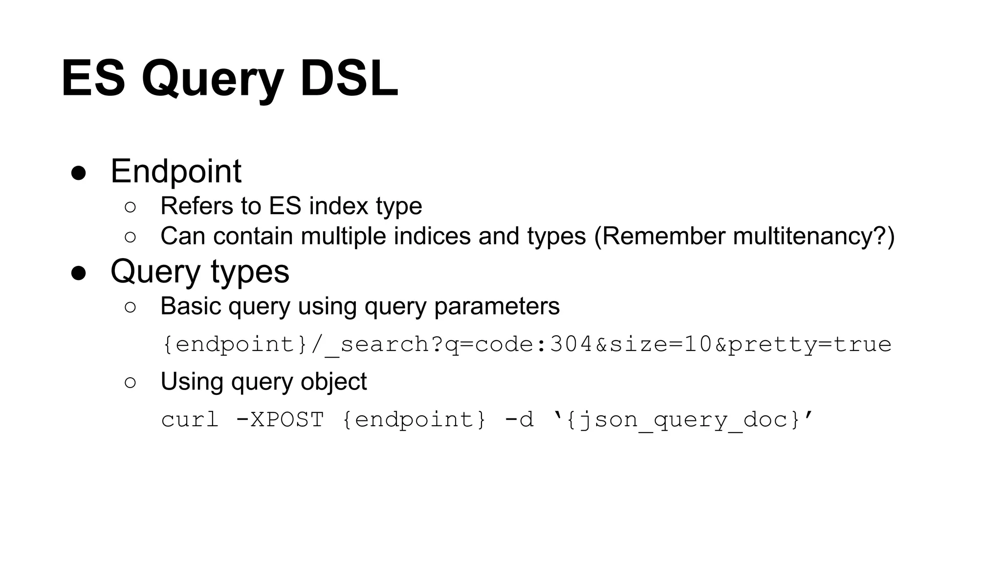 ES Query DSL ● Endpoint ○ Refers to ES index type ○ Can contain multiple indices and types (Remember multitenancy?) ● Query types ○ Basic query using query parameters {endpoint}/_search?q=code:304&size=10&pretty=true ○ Using query object curl -XPOST {endpoint} -d ‘{json_query_doc}’ 