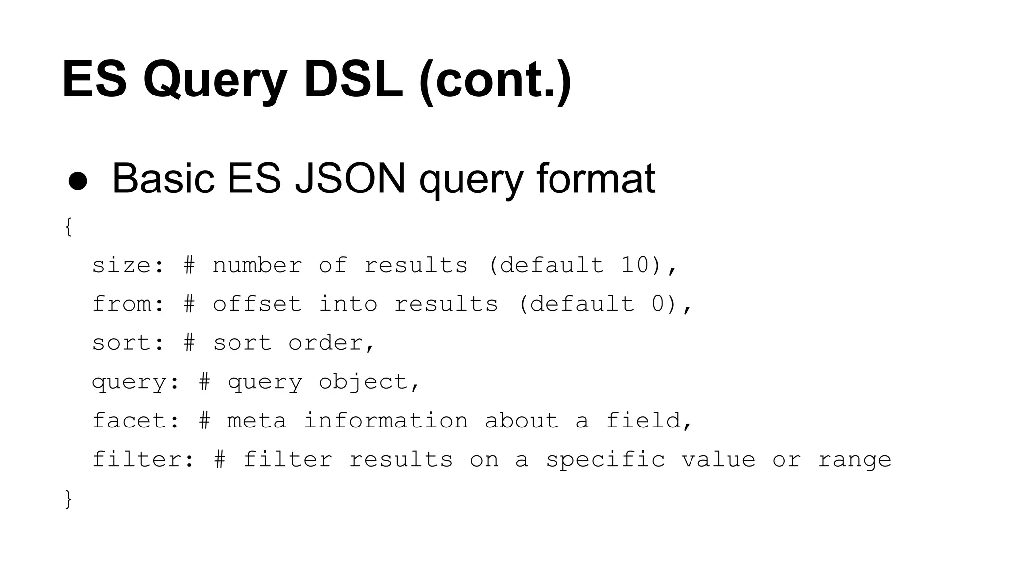 ES Query DSL (cont.) ● Basic ES JSON query format { size: # number of results (default 10), from: # offset into results (default 0), sort: # sort order, query: # query object, facet: # meta information about a field, filter: # filter results on a specific value or range } 