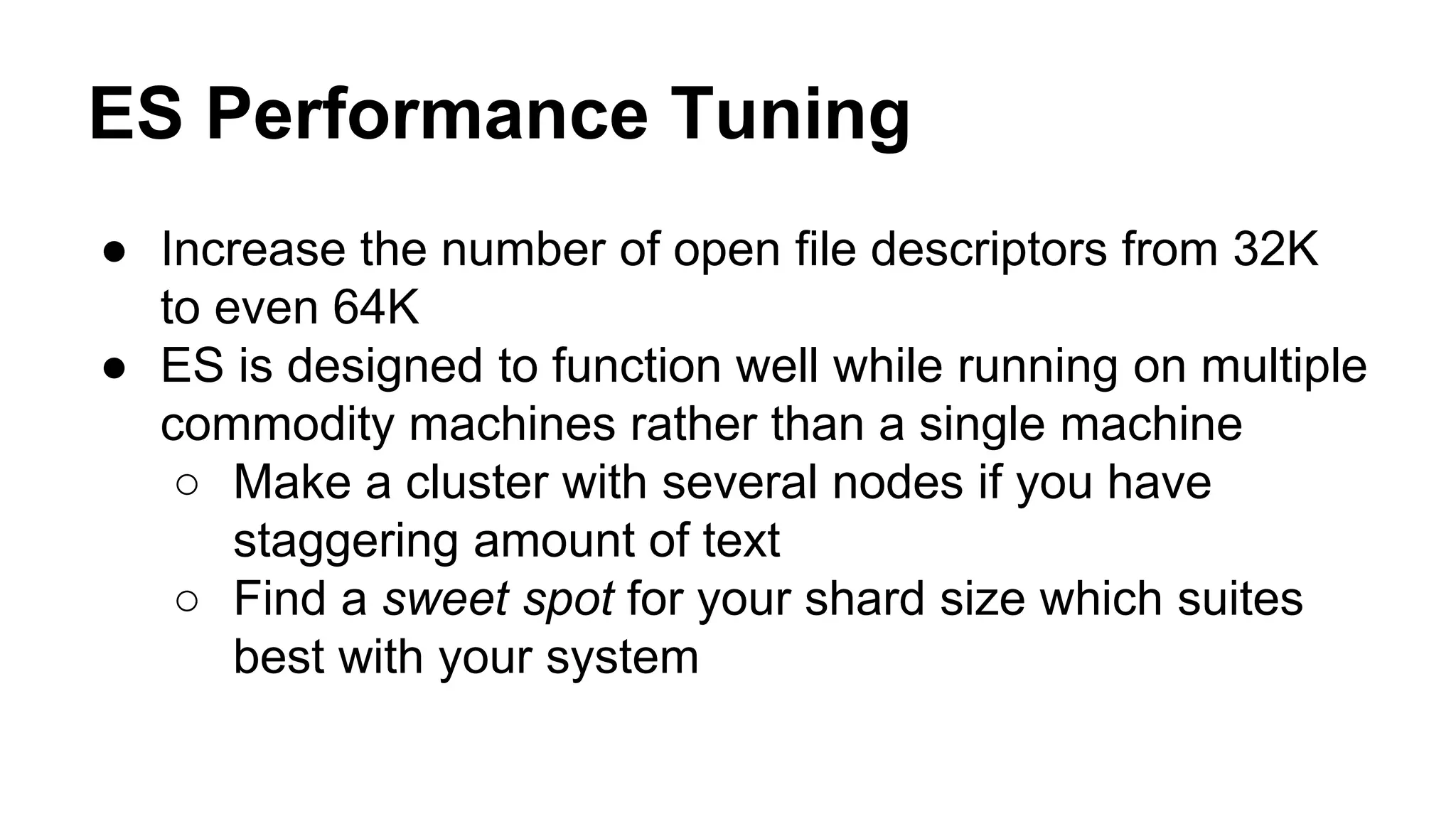 ES Performance Tuning ● Increase the number of open file descriptors from 32K to even 64K ● ES is designed to function well while running on multiple commodity machines rather than a single machine ○ Make a cluster with several nodes if you have staggering amount of text ○ Find a sweet spot for your shard size which suites best with your system 