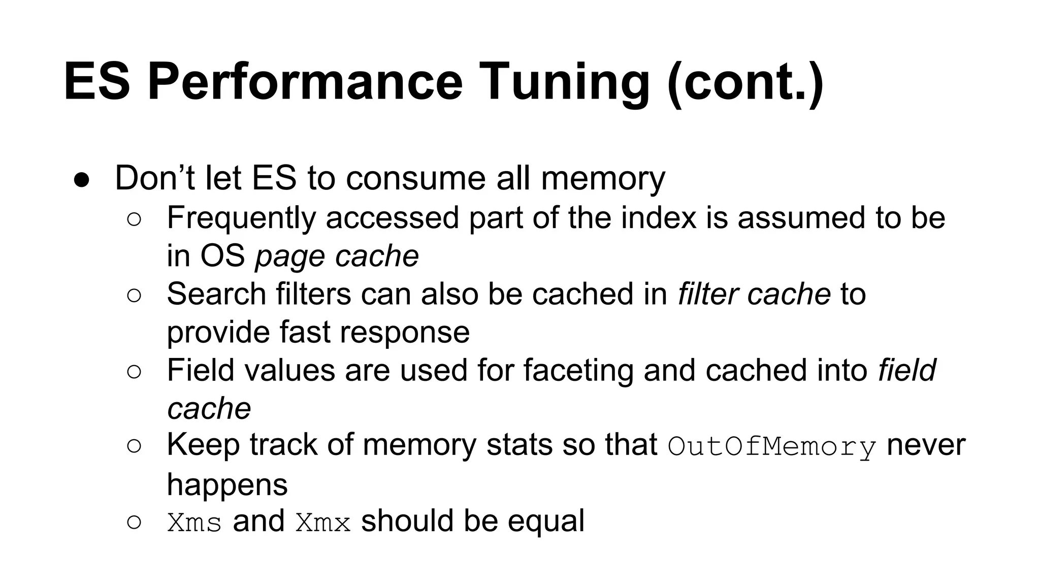 ● Don’t let ES to consume all memory ○ Frequently accessed part of the index is assumed to be in OS page cache ○ Search filters can also be cached in filter cache to provide fast response ○ Field values are used for faceting and cached into field cache ○ Keep track of memory stats so that OutOfMemory never happens ○ Xms and Xmx should be equal ES Performance Tuning (cont.) 