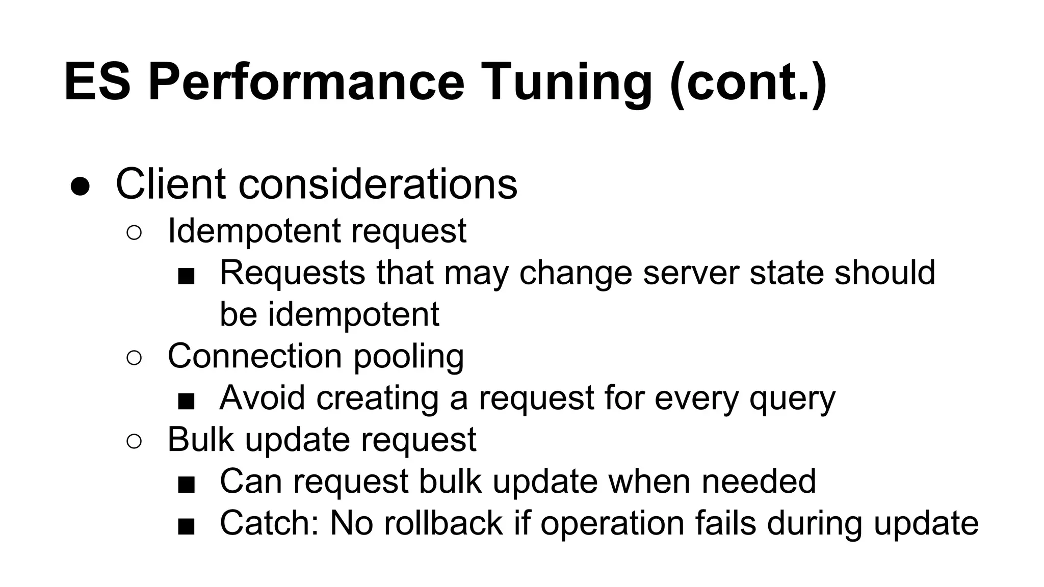 ES Performance Tuning (cont.) ● Client considerations ○ Idempotent request ■ Requests that may change server state should be idempotent ○ Connection pooling ■ Avoid creating a request for every query ○ Bulk update request ■ Can request bulk update when needed ■ Catch: No rollback if operation fails during update 