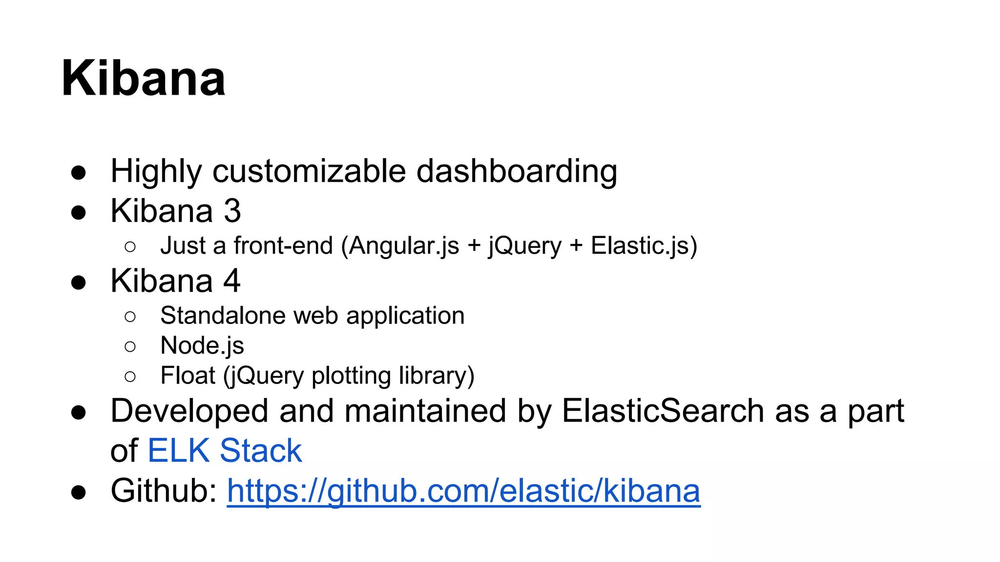 ● Highly customizable dashboarding ● Kibana 3 ○ Just a front-end (Angular.js + jQuery + Elastic.js) ● Kibana 4 ○ Standalone web application ○ Node.js ○ Float (jQuery plotting library) ● Developed and maintained by ElasticSearch as a part of ELK Stack ● Github: https://github.com/elastic/kibana Kibana 