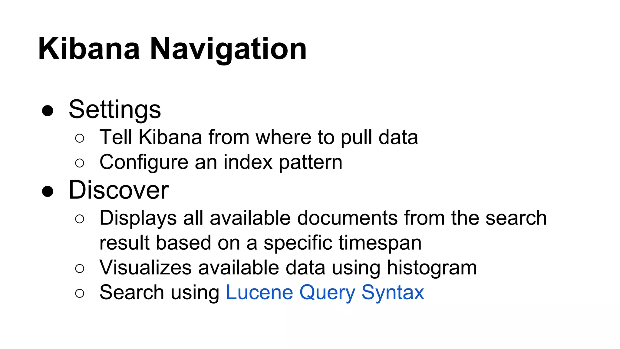 ● Settings ○ Tell Kibana from where to pull data ○ Configure an index pattern ● Discover ○ Displays all available documents from the search result based on a specific timespan ○ Visualizes available data using histogram ○ Search using Lucene Query Syntax Kibana Navigation 
