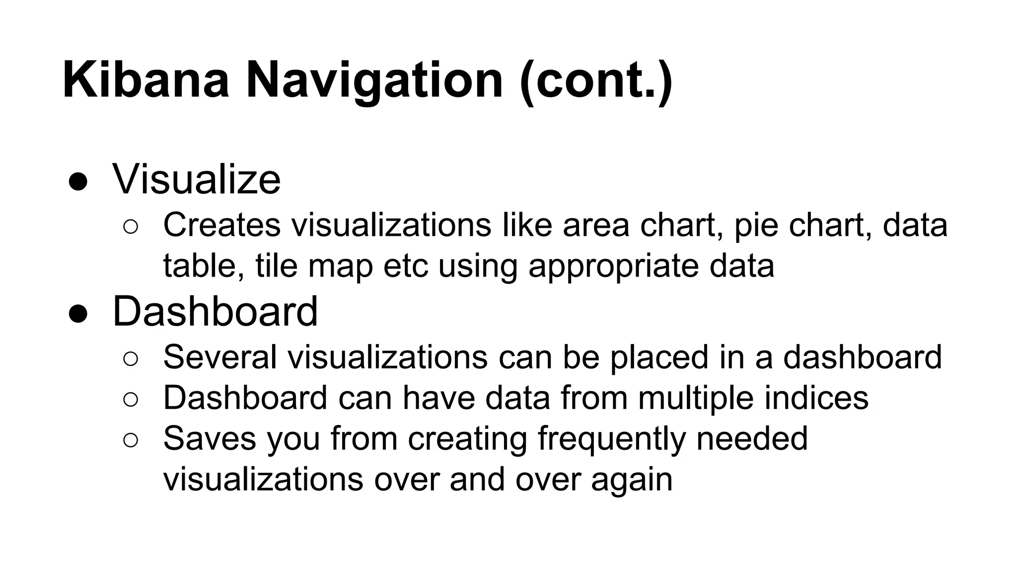 Kibana Navigation (cont.) ● Visualize ○ Creates visualizations like area chart, pie chart, data table, tile map etc using appropriate data ● Dashboard ○ Several visualizations can be placed in a dashboard ○ Dashboard can have data from multiple indices ○ Saves you from creating frequently needed visualizations over and over again 