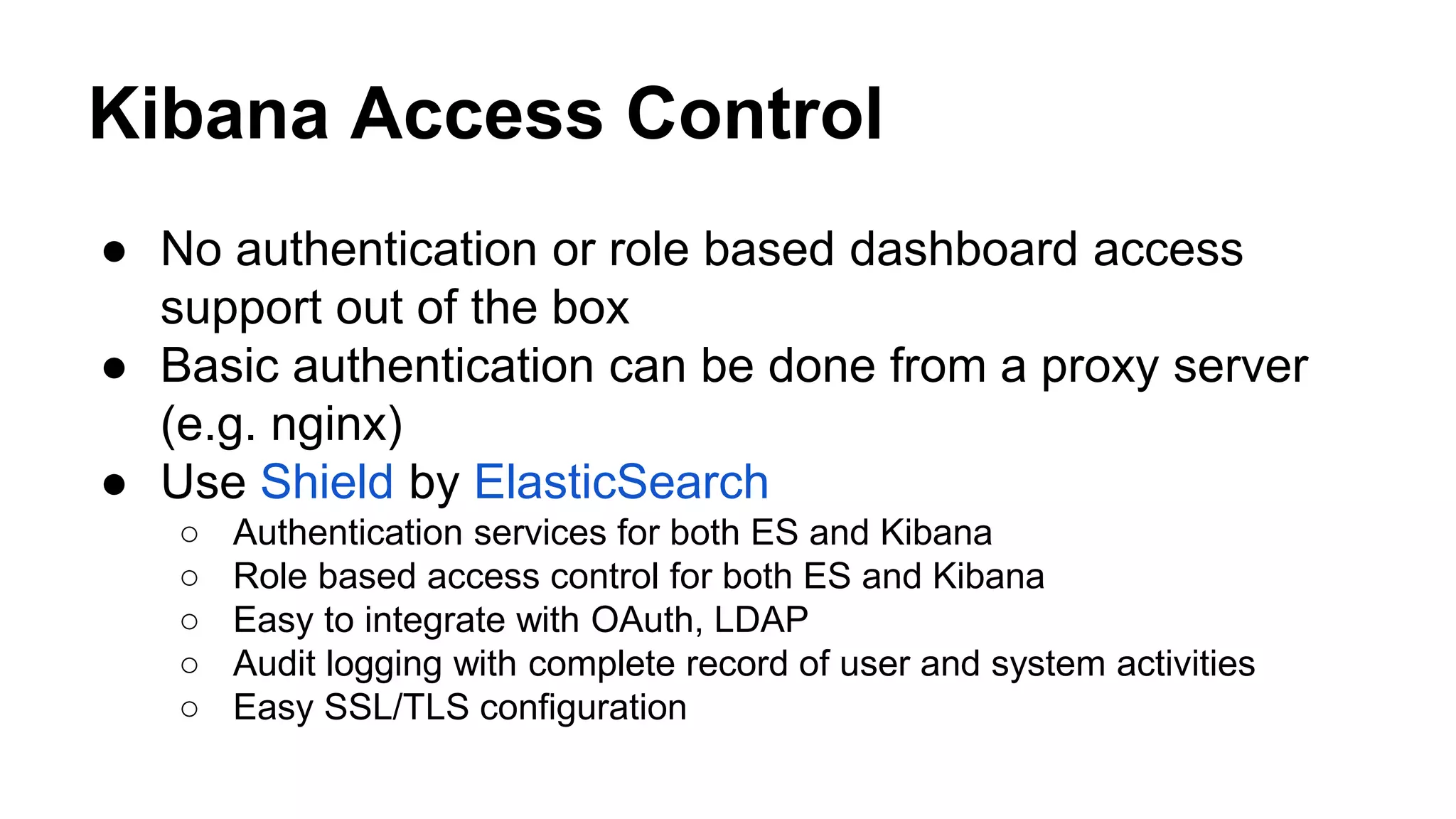 Kibana Access Control ● No authentication or role based dashboard access support out of the box ● Basic authentication can be done from a proxy server (e.g. nginx) ● Use Shield by ElasticSearch ○ Authentication services for both ES and Kibana ○ Role based access control for both ES and Kibana ○ Easy to integrate with OAuth, LDAP ○ Audit logging with complete record of user and system activities ○ Easy SSL/TLS configuration 