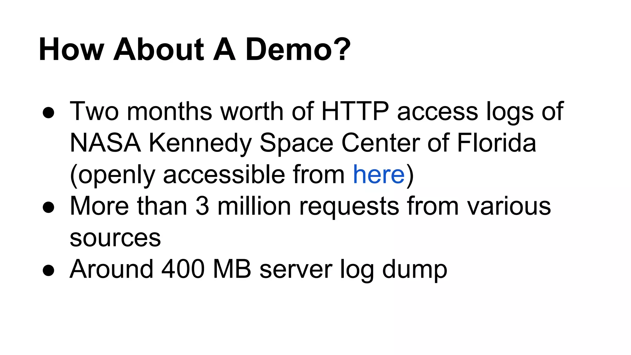 How About A Demo? ● Two months worth of HTTP access logs of NASA Kennedy Space Center of Florida (openly accessible from here) ● More than 3 million requests from various sources ● Around 400 MB server log dump 