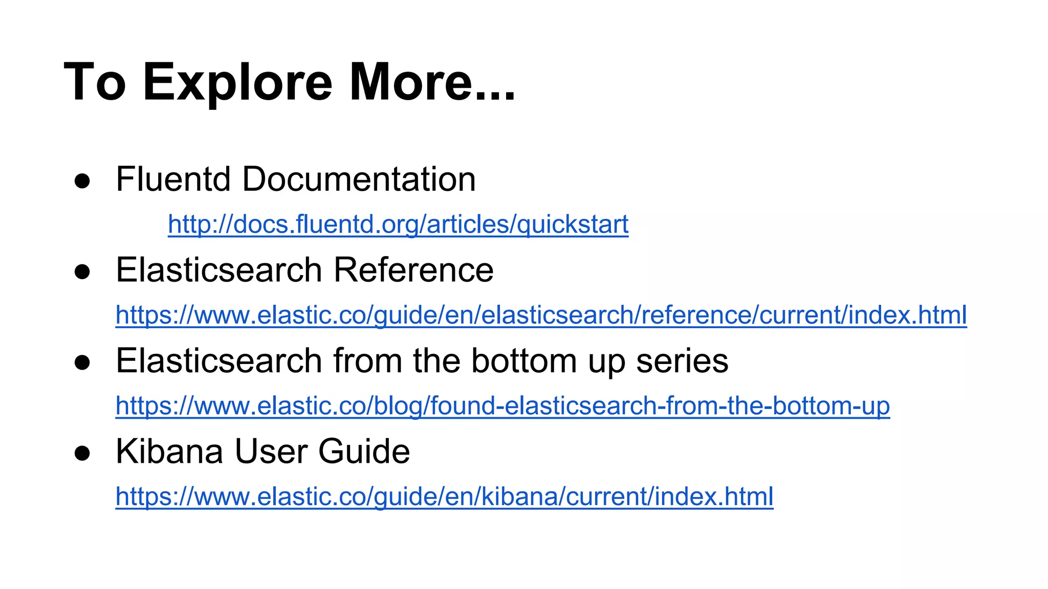 To Explore More... ● Fluentd Documentation http://docs.fluentd.org/articles/quickstart ● Elasticsearch Reference https://www.elastic.co/guide/en/elasticsearch/reference/current/index.html ● Elasticsearch from the bottom up series https://www.elastic.co/blog/found-elasticsearch-from-the-bottom-up ● Kibana User Guide https://www.elastic.co/guide/en/kibana/current/index.html 
