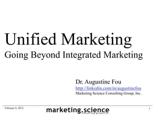 Unified Marketing
Going Beyond Integrated Marketing

                    Dr. Augustine Fou
                    http://linkedin.com/in/augustinefou
                    Marketing Science Consulting Group, Inc.


February 8, 2012.                                              1
 