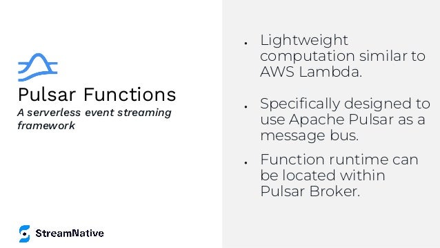 Pulsar Functions
● Lightweight
computation similar to
AWS Lambda.
● Speciﬁcally designed to
use Apache Pulsar as a
message bus.
● Function runtime can
be located within
Pulsar Broker.
A serverless event streaming
framework
 