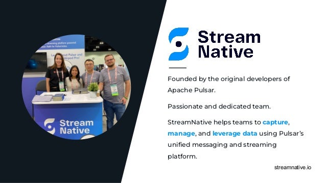 streamnative.io
Passionate and dedicated team.
Founded by the original developers of
Apache Pulsar.
StreamNative helps teams to capture,
manage, and leverage data using Pulsar’s
uniﬁed messaging and streaming
platform.
 