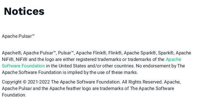 Notices
Apache Pulsar™
Apache®, Apache Pulsar™, Pulsar™, Apache Flink®, Flink®, Apache Spark®, Spark®, Apache
NiFi®, NiFi® and the logo are either registered trademarks or trademarks of the Apache
Software Foundation in the United States and/or other countries. No endorsement by The
Apache Software Foundation is implied by the use of these marks.
Copyright © 2021-2022 The Apache Software Foundation. All Rights Reserved. Apache,
Apache Pulsar and the Apache feather logo are trademarks of The Apache Software
Foundation.
 