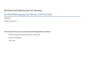 NETVANTA UC DEMONSTRATION TRAINING
Unified Messaging, Fax Server, Click-to-Dial
ADTRAN Inc.

Published: August 2010




This document showcases how to demonstrate the following NetVanta UC features:

   -   Unified messaging with Microsoft Exchange + Outlook 2007

   -   Faxing from the desktop

   -   Click-to-dial
 