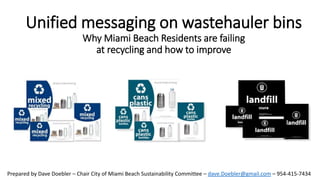 Unified messaging on wastehauler bins
Why Miami Beach Residents are failing
at recycling and how to improve
Prepared by Dave Doebler – Chair City of Miami Beach Sustainability Committee – dave.Doebler@gmail.com – 954-415-7434
 