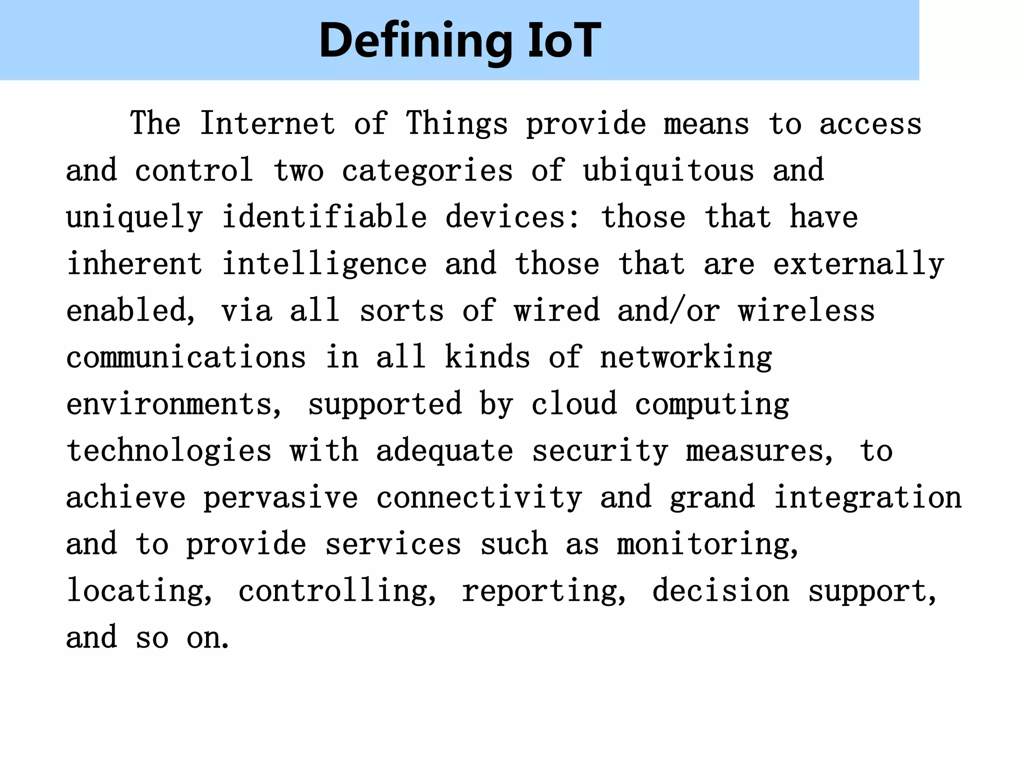 Defining IoT
    The Internet of Things provide means to access
and control two categories of ubiquitous and
uniquely identifiable devices: those that have
inherent intelligence and those that are externally
enabled, via all sorts of wired and/or wireless
communications in all kinds of networking
environments, supported by cloud computing
technologies with adequate security measures, to
achieve pervasive connectivity and grand integration
and to provide services such as monitoring,
locating, controlling, reporting, decision support,
and so on.
 