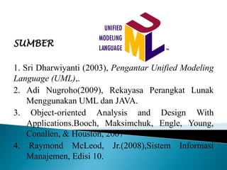 SUMBER
1. Sri Dharwiyanti (2003), Pengantar Unified Modeling
Language (UML),.
2. Adi Nugroho(2009), Rekayasa Perangkat Lunak
Menggunakan UML dan JAVA.
3. Object-oriented Analysis and Design With
Applications.Booch, Maksimchuk, Engle, Young,
Conallen, & Houston, 2007
4. Raymond McLeod, Jr.(2008),Sistem Informasi
Manajemen, Edisi 10.
 