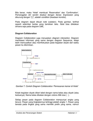 Analisis dan Perancangan Sistem Halaman 11
Bila benar, maka ‘Hotel’ membuat ‘Reservation’ dan ‘Confirmation’.
Pemanggilan diri sendiri disebut dengan iterasi. Expression yeng
dikurung dengan “[ ]”, adalah condition (keadaan kondisi).
Pada diagram dapat dibuat note (catatan). Pada gambar, terlihat
seperti selembar kertas yang berisikan teks. Note bisa diletakan
dimana saja pada diagram UML.
Diagram Collaboration
Diagram Collaboration juga merupakan diagram interaction. Diagram
membawa informasi yang sama dengan diagram Sequence, tetapi
lebih memusatkan atau memfokuskan pada kegiatan obyek dari waktu
pesan itu dikirimkan.
Gambar 7. Contoh Diagram Collaboration ‘Pemesanan kamar di Hotel’
Kotak kegiatan obyek diberi label dengan nama kelas atau obyek (atau
keduanya). Nama kelas dibatasi dengan colons /titik dua ( : ).
Setiap pesan pada diagram Collaboration mempunyai angka yang
terurut. Pesan yang tingkatannya tertinggi adalah angka 1. Pesan yang
berada pada tingkat yang sama memiliki prefix yang sama, namun
 
