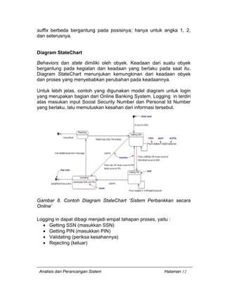 Analisis dan Perancangan Sistem Halaman 12
suffix berbeda bergantung pada posisinya; hanya untuk angka 1, 2,
dan seterusnya.
Diagram StateChart
Behaviors dan state dimiliki oleh obyek. Keadaan dari suatu obyek
bergantung pada kegiatan dan keadaan yang berlaku pada saat itu.
Diagram StateChart menunjukan kemungkinan dari keadaan obyek
dan proses yang menyebabkan perubahan pada keadaannya.
Untuk lebih jelas, contoh yang digunakan model diagram untuk login
yang merupakan bagian dari Online Banking System. Logging in terdiri
atas masukan input Social Security Number dan Personal Id Number
yang berlaku, lalu memutuskan kesahan dari informasi tersebut.
Gambar 8. Contoh Diagram StateChart ‘Sistem Perbankkan secara
Online’
Logging in dapat dibagi menjadi empat tahapan proses, yaitu :
• Getting SSN (masukkan SSN)
• Getting PIN (masukkan PIN)
• Validating (periksa kesahannya)
• Rejecting (keluar)
 