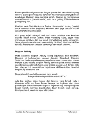 Analisis dan Perancangan Sistem Halaman 13
Proses peralihan digambarkan dengan panah dari satu state ke yang
lainnya. Event (peristiwa) atau condition (keadaan) yang menyebabkan
perubahan dituliskan pada samping panah. Diagram ini mengandung
dua self-transition (transisi sendiri), satu pada getting SSN dan lainnya
pada getting PIN.
Keadaan awal Start (black circle /lingkar hitam) adalah dummy (model)
untuk memulai action (kegiatan). Keadaan akhir juga keadaan model
yang menghentikan kegiatan.
Aksi yang terjadi sebagai hasil dari suatu peristiwa atau keadaan
ditandai dalam bentuk /action. Pada Validating State, obyek tidak
menunggu peristiwa dari luar untuk menyebabkan suatu perubahan.
Sebagai gantinya melakukan suatu activity (aktifitas). Hasil dari aktifitas
tersebut menentukan keadaan berikutnya dari obyek tersebut.
Diagram Activity
Pada dasarnya diagram Activity sering digunakan oleh flowchart.
Diagram ini berhubungan dengan diagram Statechart. Diagram
Statechart berfokus pada obyek yang dalam suatu proses (atau proses
menjadi suatu obyek), diagram Activity berfokus pada aktifitas-aktifitas
yang terjadi yang terkait dalam suatu proses tunggal. Jadi dengan kata
lain, diagram ini menunjukkan bagaimana aktifitas-aktifitas tersebut
bergantung satu sama lain.
Sebagai contoh, perhatikan proses yang terjadi.
“Pengambilan uang dari bank melalui ATM.”
Ada tiga aktifitas kelas (orang, dan lainnya) yang terkait, yaitu :
Customer, ATM, and Bank. Proses berawal dari lingkaran start hitam
pada bagian atas dan berakhir di pusat lingkaran stop hitam/putih pada
bagian bawah. Aktivitas digambarkan dalam bentuk kotak persegi.
Lihat gambar di bawah ini, agar lebih jelas :
 
