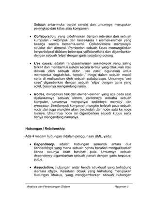Analisis dan Perancangan Sistem Halaman 3
Sebuah antar-muka berdiri sendiri dan umumnya merupakan
pelengkap dari kelas atau komponen.
• Collaboration, yang didefinisikan dengan interaksi dan sebuah
kumpulan / kelompok dari kelas-kelas / elemen-elemen yang
bekerja secara bersama-sama. Collaborations mempunyai
struktur dan dimensi. Pemberian sebuah kelas memungkinkan
berpartisipasi didalam beberapa collaborations dan digambarkan
dengan sebuah ‘elips’ dengan garis terpotong-potong.
• Use cases, adalah rangkaian/uraian sekelompok yang saling
terkait dan membentuk sistem secara teratur yang dilakukan atau
diawasi oleh sebuah aktor. ‘use case’ digunakan untuk
membentuk tingkah-laku benda / things dalam sebuah model
serta di realisasikan oleh sebuah collaboration. Umumnya ‘use
case’ digambarkan dengan sebuah ‘elips’ dengan garis yang
solid, biasanya mengandung nama.
• Nodes, merupakan fisik dari elemen-elemen yang ada pada saat
dijalankannya sebuah sistem, contohnya adalaha sebuah
komputer, umumnya mempunyai sedikitnya memory dan
processor. Sekelompok komponen mungkin terletak pada sebuah
node dan juga mungkin akan berpindah dari node satu ke node
lainnya. Umumnya node ini digambarkan seperti kubus serta
hanya mengandung namanya.
Hubungan / Relationship
Ada 4 macam hubungan didalam penggunaan UML, yaitu;
• Dependency, adalah hubungan semantik antara dua
benda/things yang mana sebuah benda berubah mengakibatkan
benda satunya akan berubah pula. Umumnya sebuah
dependency digambarkan sebuah panah dengan garis terputus-
putus.
• Association, hubungan antar benda struktural yang terhubung
diantara obyek. Kesatuan obyek yang terhubung merupakan
hubungan khusus, yang menggambarkan sebuah hubungan
 