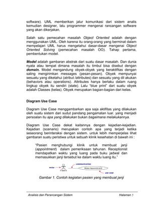 Analisis dan Perancangan Sistem Halaman 5
software). UML memberikan jalur komunikasi dari sistem analis
kemudian designer, lalu programmer mengenai rancangan software
yang akan dikerjakan.
Salah satu pemecahan masalah Object Oriented adalah dengan
menggunakan UML. Oleh karena itu orang-orang yang berminat dalam
mempelajari UML harus mengetahui dasar-dasar mengenai Object
Oriented Solving (pemecahan masalah OO). Tahap pertama,
pembentukan model.
Model adalah gambaran abstrak dari suatu dasar masalah. Dan dunia
nyata atau tempat dimana masalah itu timbul bisa disebut dengan
domain. Model mengandung obyek-obyek yang beraktifitas dengan
saling mengirimkan messages (pesan-pesan). Obyek mempunyai
sesuatu yang diketahui (atribut /attributes) dan sesuatu yang dil akukan
(behaviors atau operations). Attributes hanya berlaku dalam ruang
lingkup obyek itu sendiri (state). Lalu “blue print” dari suatu obyek
adalah Classes (kelas). Obyek merupakan bagian-bagian dari kelas.
Diagram Use Case
Diagram Use Case menggambarkan apa saja aktifitas yang dilakukan
oleh suatu sistem dari sudut pandang pengamatan luar. yang menjadi
persoalan itu apa yang dilakukan bukan bagaimana melakukannya.
Diagram Use Case dekat kaitannya dengan kejadian-kejadian.
Kejadian (scenario) merupakan contoh apa yang terjadi ketika
seseorang berinteraksi dengan sistem. untuk lebih memperjelas lihat
gambaran suatu peristiwa untuk sebuah klinik kesehatan di bawah ini :
“Pasien menghubungi klinik untuk membuat janji
(appointment) dalam pemeriksaan tahunan. Receptionist
mendapatkan waktu yang luang pada buku jadwal dan
memasukkan janji tersebut ke dalam waktu luang itu.”
Gambar 1. Contoh kegiatan pasien yang membuat janji
 