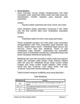 Analisis dan Perancangan Sistem Halaman 7
• Generalization
Suatu hubungan turunan dengan mengasumsikan satu kelas
merupakan suatu superClass (kelas super) dari kelas yang lain.
Generalization memiliki tingkatan yang berpusat pada
superClass.
Contoh :
Payment adalah superClass dari Cash, Check, dan Credit.
Untuk tambahan bahwa association mempunyai 2 titik. Salah
satu titik bisa memiliki label untuk menjelaskan association
tersebut.
Contoh :
OrderDetail adalah line Item untuk setiap permintaan.
Panah navigability (pengatur alur arah) dalam suatu association
menggambarkan arah mana association dapat ditransfer atau
disusun. Seperti dalam contoh : OrderDetail dapat disusun dari
item-nya, namun tidak bisa sebaliknya. Panah ini juga
menjelaskan siapa “memiliki” implementasi dari association;
dalam kasus ini OrderDetail memiliki Item. Association tanpa arah
panah merupakan bidirectional (bolak-balik).
Multiplicity dari suatu titik association adalah angka kemungkinan
bagian dari hubungan kelas dengan single instance (bagian)
pada titik yang lain. Multiplicity berupa single number (angka
tunggal) atau range number (angka batasan). Pada contoh,
hanya bisa satu ‘Customer’ untuk setiap ‘Order’, tapi satu
‘Customer’ hanya bisa memiliki beberapa ‘Order’.
Tabel di bawah mengenai multiplicity yang sering digunakan :
Tabel Multiplicity
Multiplicities Artinya
0..1
Nol atau satu bagian. Notasi n . . m menerangkan n sampai m
bagian.
0..* or * Tak hingga pada jangkauan bagian (termasuk kosong).
1 Tepat satu bagian
1..* Sedikitnya hanya satu bagian
 