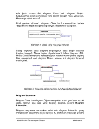 Analisis dan Perancangan Sistem Halaman 9
Ada jenis khusus dari diagram Class yaitu diagram Object.
Kegunaannya untuk penjelasan yang sedikit dengan relasi yang sulit,
khususnya relasi rekursif.
Lihat gambar dibawah, diagram Class kecil menunjukkan bahwa
‘department’ dapat mengandung banyak ‘department’ yang lain.
Gambar 4. Class yang relasinya rekursif
Setiap tingkatan pada diagram berpengaruh pada single instance
(bagian tunggal). Nama bagian digarisbawahi dalam diagram UML.
Untuk Class name (nama kelas) maupun instance name (nama bagian)
bisa mengambil dari diagram Object selama arti diagram tersebut
masih jelas.
Gambar 5. Instance name memiliki huruf yang digarisbawahi
Diagram Sequence
Diagram Class dan diagram Object merupakan suatu gambaran model
statis. Namun ada juga yang bersifat dinamis, seperti Diagram
Interaction.
Diagram sequence merupakan salah satu diagram Interaction yang
menjelaskan bagaimana suatu operasi itu dilakukan; message (pesan)
 