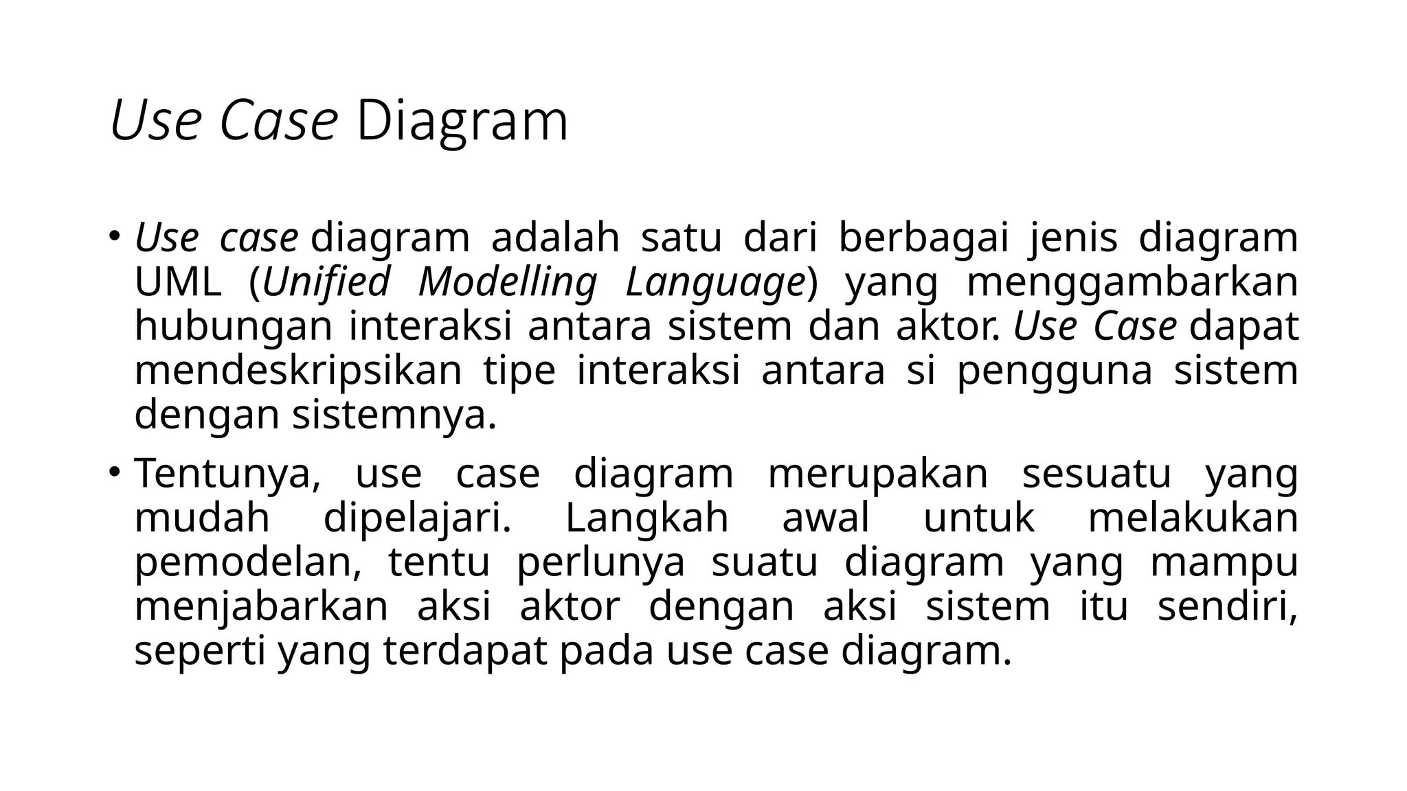 Use Case Diagram
• Use case diagram adalah satu dari berbagai jenis diagram
UML (Unified Modelling Language) yang menggambarkan
hubungan interaksi antara sistem dan aktor. Use Case dapat
mendeskripsikan tipe interaksi antara si pengguna sistem
dengan sistemnya.
• Tentunya, use case diagram merupakan sesuatu yang
mudah dipelajari. Langkah awal untuk melakukan
pemodelan, tentu perlunya suatu diagram yang mampu
menjabarkan aksi aktor dengan aksi sistem itu sendiri,
seperti yang terdapat pada use case diagram.
 