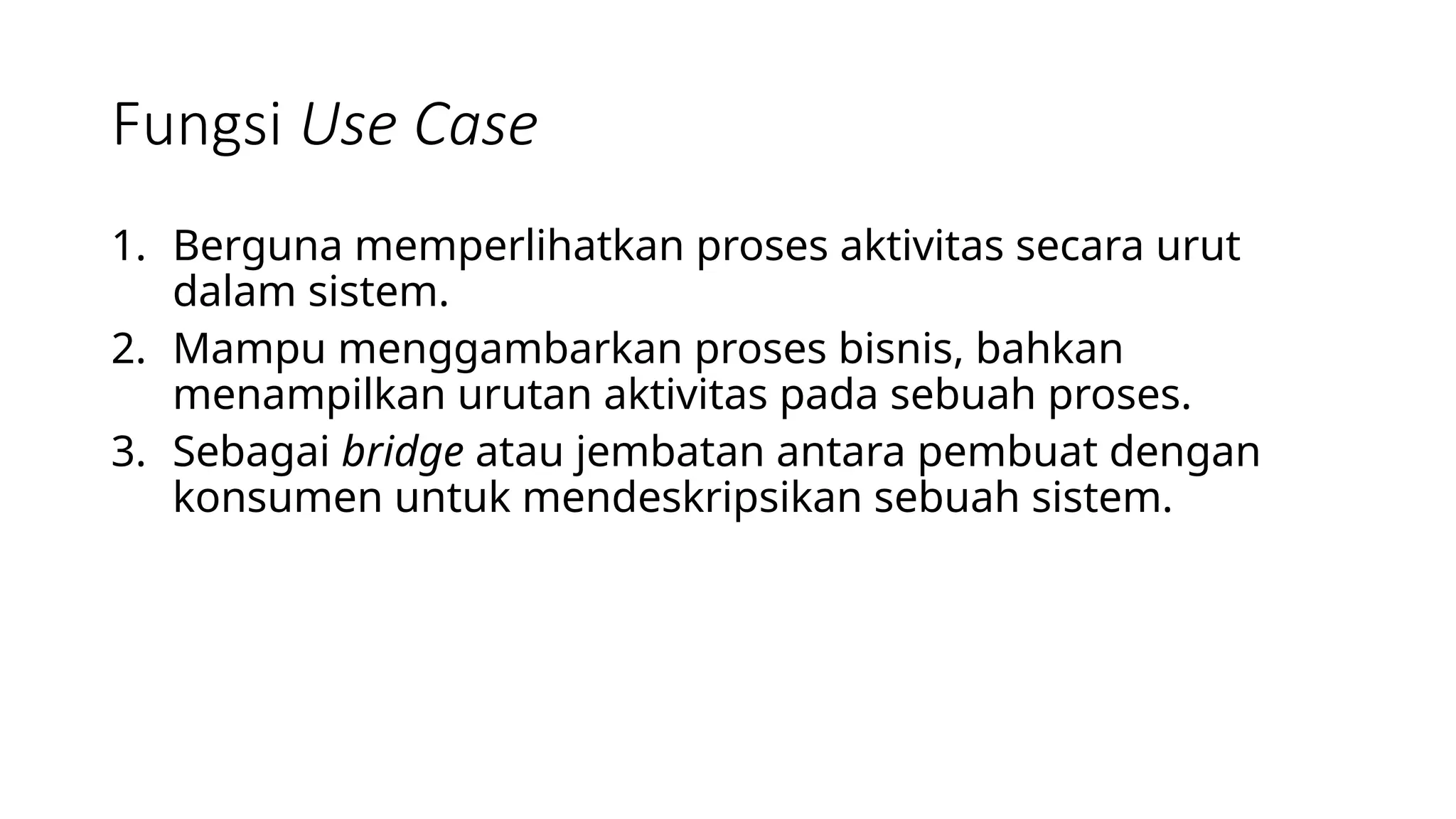 Fungsi Use Case
1. Berguna memperlihatkan proses aktivitas secara urut
dalam sistem.
2. Mampu menggambarkan proses bisnis, bahkan
menampilkan urutan aktivitas pada sebuah proses.
3. Sebagai bridge atau jembatan antara pembuat dengan
konsumen untuk mendeskripsikan sebuah sistem.
 