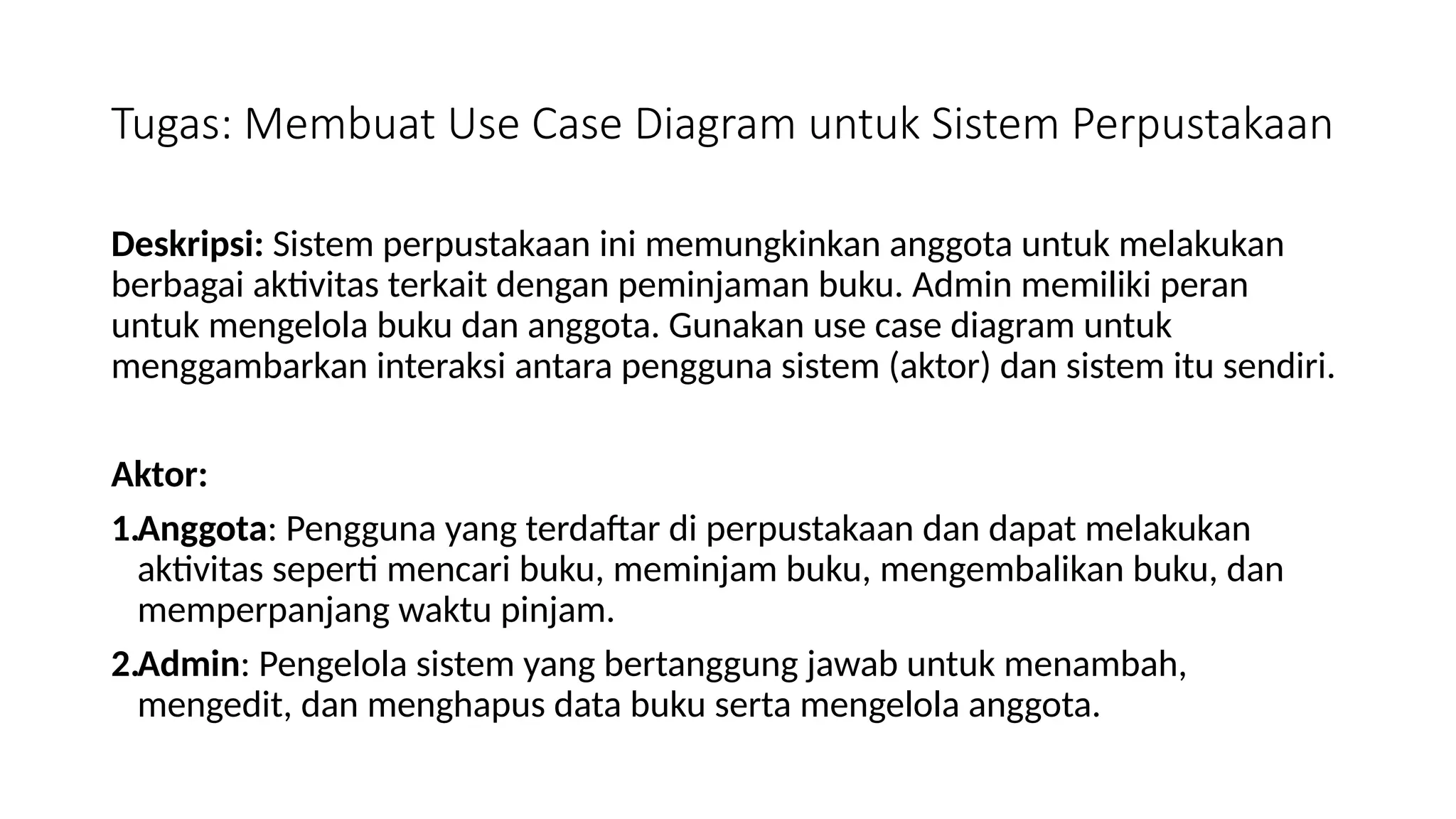 Tugas: Membuat Use Case Diagram untuk Sistem Perpustakaan
Deskripsi: Sistem perpustakaan ini memungkinkan anggota untuk melakukan
berbagai aktivitas terkait dengan peminjaman buku. Admin memiliki peran
untuk mengelola buku dan anggota. Gunakan use case diagram untuk
menggambarkan interaksi antara pengguna sistem (aktor) dan sistem itu sendiri.
Aktor:
1.Anggota: Pengguna yang terdaftar di perpustakaan dan dapat melakukan
aktivitas seperti mencari buku, meminjam buku, mengembalikan buku, dan
memperpanjang waktu pinjam.
2.Admin: Pengelola sistem yang bertanggung jawab untuk menambah,
mengedit, dan menghapus data buku serta mengelola anggota.
 