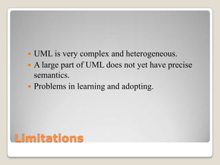 Limitations
 UML is very complex and heterogeneous.
 A large part of UML does not yet have precise
semantics.
 Problems in learning and adopting.
 