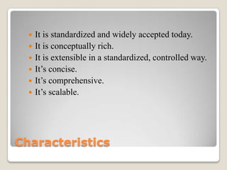Characteristics
 It is standardized and widely accepted today.
 It is conceptually rich.
 It is extensible in a standardized, controlled way.
 It’s concise.
 It’s comprehensive.
 It’s scalable.
 