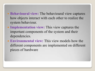  Behavioural view: The behavioural view captures
how objects interact with each other to realize the
system behaviour.
 Implementation view: This view captures the
important components of the system and their
dependencies.
 Environmental view: This view models how the
different components are implemented on different
pieces of hardware
 