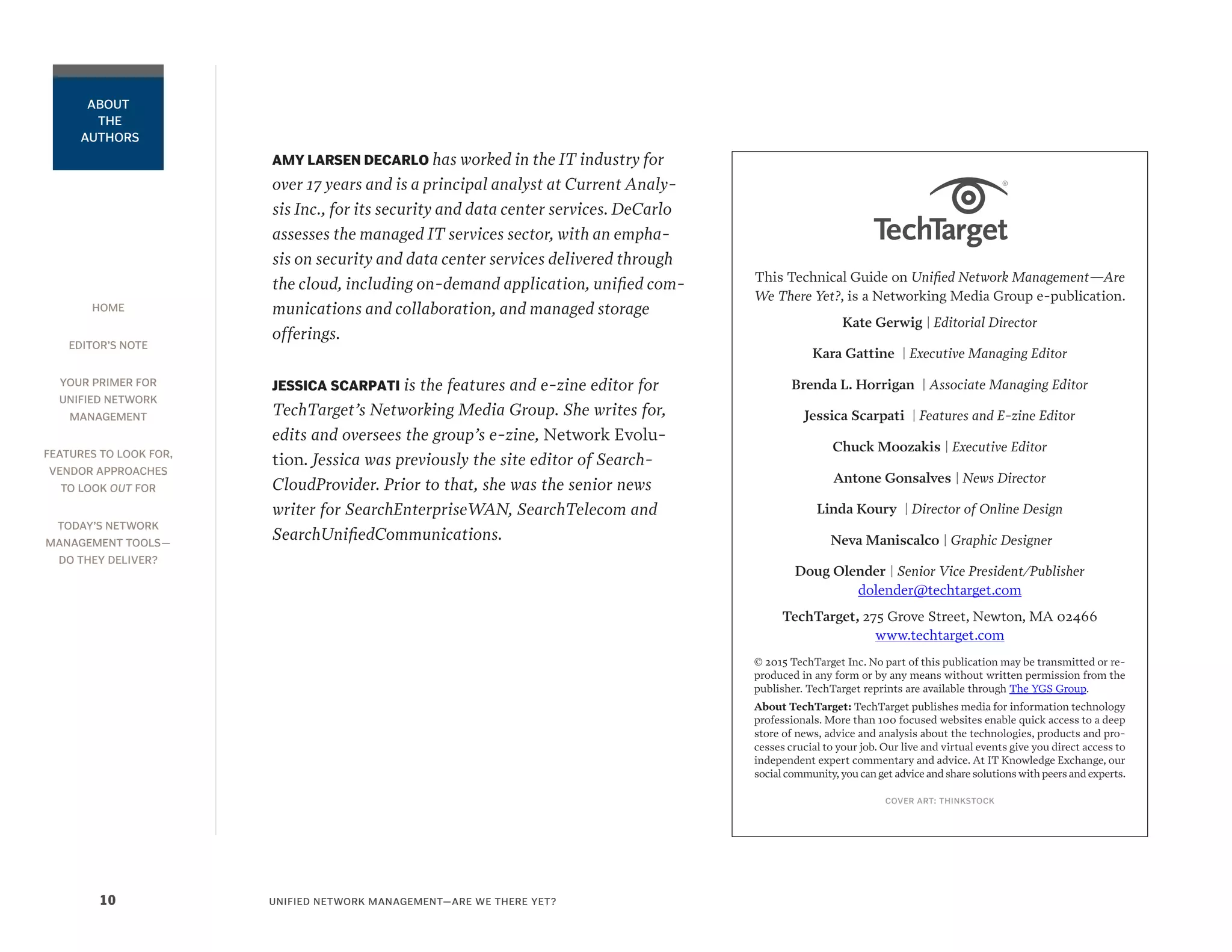 HOME
EDITOR’S NOTE
YOUR PRIMER FOR
UNIFIED NETWORK
MANAGEMENT
FEATURES TO LOOK FOR,
VENDOR APPROACHES
TO LOOK OUT FOR
TODAY’S NETWORK
MANAGEMENT TOOLS—
DO THEY DELIVER?
UNIFIED NETWORK MANAGEMENT—ARE WE THERE YET?10
ABOUT
THE
AUTHORS
AMY LARSEN DECARLO has worked in the IT industry for
over 17 years and is a principal analyst at Current Analy-
sis Inc., for its security and data center services. DeCarlo
assesses the managed IT services sector, with an empha-
sis on security and data center services delivered through
the cloud, including on-demand application, unified com-
munications and collaboration, and managed storage
offerings.
JESSICA SCARPATI is the features and e-zine editor for
TechTarget’s Networking Media Group. She writes for,
edits and oversees the group’s e-zine, Network Evolu-
tion. Jessica was previously the site editor of Search-
CloudProvider. Prior to that, she was the senior news
writer for SearchEnterpriseWAN, SearchTelecom and
SearchUnifiedCommunications.
This Technical Guide on Unified Network Management—Are
We There Yet?, is a Networking Media Group e-publication.
Kate Gerwig | Editorial Director
Kara Gattine | Executive Managing Editor
Brenda L. Horrigan | Associate Managing Editor
Jessica Scarpati | Features and E-zine Editor
Chuck Moozakis | Executive Editor
Antone Gonsalves | News Director
Linda Koury | Director of Online Design
Neva Maniscalco | Graphic Designer
Doug Olender | Senior Vice President/Publisher
dolender@techtarget.com
TechTarget, 275 Grove Street, Newton, MA 02466
www.techtarget.com
© 2015 TechTarget Inc. No part of this publication may be transmitted or re-
produced in any form or by any means without written permission from the
publisher. TechTarget reprints are available through The YGS Group.
About TechTarget: TechTarget publishes media for information technology
professionals. More than 100 focused websites enable quick access to a deep
store of news, advice and analysis about the technologies, products and pro-
cesses crucial to your job. Our live and virtual events give you direct access to
independent expert commentary and advice. At IT Knowledge Exchange, our
social community,you can get advice and share solutions with peers and experts.
COVER ART: THINKSTOCK
 