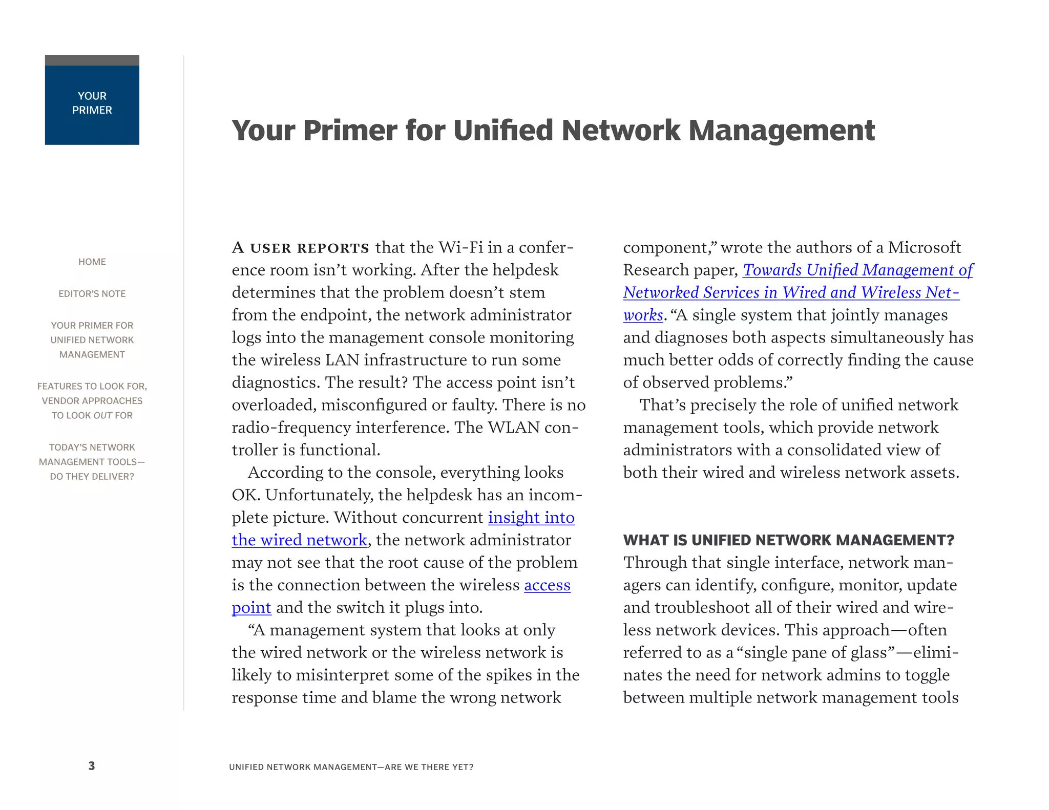 HOME
EDITOR’S NOTE
YOUR PRIMER FOR
UNIFIED NETWORK
MANAGEMENT
FEATURES TO LOOK FOR,
VENDOR APPROACHES
TO LOOK OUT FOR
TODAY’S NETWORK
MANAGEMENT TOOLS—
DO THEY DELIVER?
UNIFIED NETWORK MANAGEMENT—ARE WE THERE YET?3
YOUR
PRIMER
Your Primer for Unified Network Management
A user reports that the Wi-Fi in a confer-
ence room isn’t working. After the helpdesk
determines that the problem doesn’t stem
from the endpoint, the network administrator
logs into the management console monitoring
the wireless LAN infrastructure to run some
diagnostics. The result? The access point isn’t
overloaded, misconfigured or faulty. There is no
radio-frequency interference. The WLAN con-
troller is functional.
According to the console, everything looks
OK. Unfortunately, the helpdesk has an incom-
plete picture. Without concurrent insight into
the wired network, the network administrator
may not see that the root cause of the problem
is the connection between the wireless access
point and the switch it plugs into.
“A management system that looks at only
the wired network or the wireless network is
likely to misinterpret some of the spikes in the
response time and blame the wrong network
component,” wrote the authors of a Microsoft
Research paper, Towards Unified Management of
Networked Services in Wired and Wireless Net-
works.“A single system that jointly manages
and diagnoses both aspects simultaneously has
much better odds of correctly finding the cause
of observed problems.”
That’s precisely the role of unified network
management tools, which provide network
administrators with a consolidated view of
both their wired and wireless network assets.
WHAT IS UNIFIED NETWORK MANAGEMENT?
Through that single interface, network man-
agers can identify, configure, monitor, update
and troubleshoot all of their wired and wire-
less network devices. This approach—often
referred to as a “single pane of glass”—elimi-
nates the need for network admins to toggle
between multiple network management tools
 