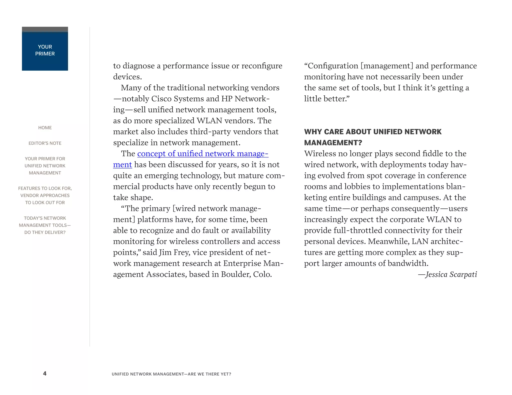 HOME
EDITOR’S NOTE
YOUR PRIMER FOR
UNIFIED NETWORK
MANAGEMENT
FEATURES TO LOOK FOR,
VENDOR APPROACHES
TO LOOK OUT FOR
TODAY’S NETWORK
MANAGEMENT TOOLS—
DO THEY DELIVER?
UNIFIED NETWORK MANAGEMENT—ARE WE THERE YET?4
YOUR
PRIMER
to diagnose a performance issue or reconfigure
devices.
Many of the traditional networking vendors
—notably Cisco Systems and HP Network-
ing—sell unified network management tools,
as do more specialized WLAN vendors. The
market also includes third-party vendors that
specialize in network management.
The concept of unified network manage-
ment has been discussed for years, so it is not
quite an emerging technology, but mature com-
mercial products have only recently begun to
take shape.
“The primary [wired network manage-
ment] platforms have, for some time, been
able to recognize and do fault or availability
monitoring for wireless controllers and access
points,” said Jim Frey, vice president of net-
work management research at Enterprise Man-
agement Associates, based in Boulder, Colo.
“Configuration [management] and performance
monitoring have not necessarily been under
the same set of tools, but I think it’s getting a
little better.”
WHY CARE ABOUT UNIFIED NETWORK
MANAGEMENT?
Wireless no longer plays second fiddle to the
wired network, with deployments today hav-
ing evolved from spot coverage in conference
rooms and lobbies to implementations blan-
keting entire buildings and campuses. At the
same time—or perhaps consequently—users
increasingly expect the corporate WLAN to
provide full-throttled connectivity for their
personal devices. Meanwhile, LAN architec-
tures are getting more complex as they sup-
port larger amounts of bandwidth.
—Jessica Scarpati
 