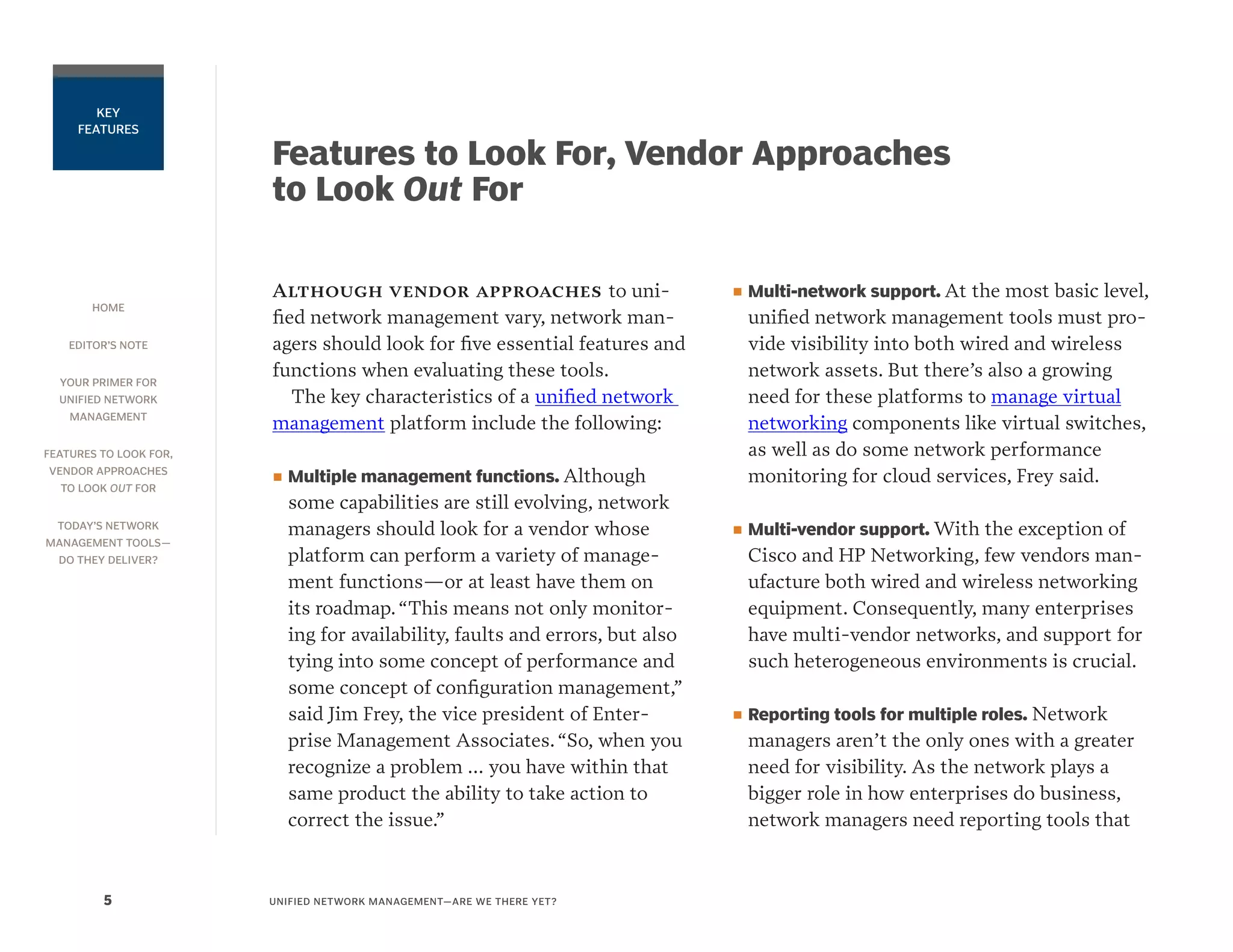 HOME
EDITOR’S NOTE
YOUR PRIMER FOR
UNIFIED NETWORK
MANAGEMENT
FEATURES TO LOOK FOR,
VENDOR APPROACHES
TO LOOK OUT FOR
TODAY’S NETWORK
MANAGEMENT TOOLS—
DO THEY DELIVER?
UNIFIED NETWORK MANAGEMENT—ARE WE THERE YET?5
KEY
FEATURES
Features to Look For, Vendor Approaches
to Look Out For
Although vendor approaches to uni-
fied network management vary, network man-
agers should look for five essential features and
functions when evaluating these tools.
The key characteristics of a unified network
management platform include the following:
■■ Multiple management functions. Although
some capabilities are still evolving, network
managers should look for a vendor whose
platform can perform a variety of manage-
ment functions—or at least have them on
its roadmap.“This means not only monitor-
ing for availability, faults and errors, but also
tying into some concept of performance and
some concept of configuration management,”
said Jim Frey, the vice president of Enter-
prise Management Associates.“So, when you
recognize a problem … you have within that
same product the ability to take action to
correct the issue.”
■■ Multi-network support. At the most basic level,
unified network management tools must pro-
vide visibility into both wired and wireless
network assets. But there’s also a growing
need for these platforms to manage virtual
networking components like virtual switches,
as well as do some network performance
monitoring for cloud services, Frey said.
■■ Multi-vendor support. With the exception of
Cisco and HP Networking, few vendors man-
ufacture both wired and wireless networking
equipment. Consequently, many enterprises
have multi-vendor networks, and support for
such heterogeneous environments is crucial.
■■ Reporting tools for multiple roles. Network
managers aren’t the only ones with a greater
need for visibility. As the network plays a
bigger role in how enterprises do business,
network managers need reporting tools that
 
