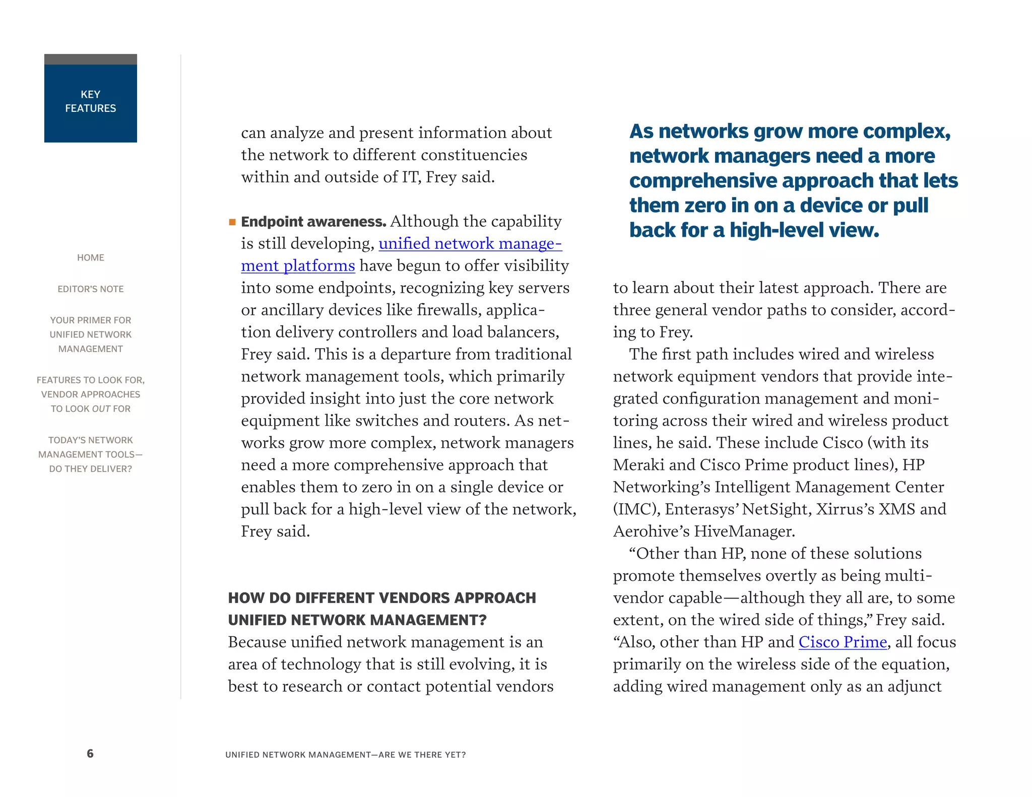 HOME
EDITOR’S NOTE
YOUR PRIMER FOR
UNIFIED NETWORK
MANAGEMENT
FEATURES TO LOOK FOR,
VENDOR APPROACHES
TO LOOK OUT FOR
TODAY’S NETWORK
MANAGEMENT TOOLS—
DO THEY DELIVER?
UNIFIED NETWORK MANAGEMENT—ARE WE THERE YET?6
KEY
FEATURES
can analyze and present information about
the network to different constituencies
within and outside of IT, Frey said.
■■ Endpoint awareness. Although the capability
is still developing, unified network manage-
ment platforms have begun to offer visibility
into some endpoints, recognizing key servers
or ancillary devices like firewalls, applica-
tion delivery controllers and load balancers,
Frey said. This is a departure from traditional
network management tools, which primarily
provided insight into just the core network
equipment like switches and routers. As net-
works grow more complex, network managers
need a more comprehensive approach that
enables them to zero in on a single device or
pull back for a high-level view of the network,
Frey said.
HOW DO DIFFERENT VENDORS APPROACH
UNIFIED NETWORK MANAGEMENT?
Because unified network management is an
area of technology that is still evolving, it is
best to research or contact potential vendors
to learn about their latest approach. There are
three general vendor paths to consider, accord-
ing to Frey.
The first path includes wired and wireless
network equipment vendors that provide inte-
grated configuration management and moni-
toring across their wired and wireless product
lines, he said. These include Cisco (with its
Meraki and Cisco Prime product lines), HP
Networking’s Intelligent Management Center
(IMC), Enterasys’ NetSight, Xirrus’s XMS and
Aerohive’s HiveManager.
“Other than HP, none of these solutions
promote themselves overtly as being multi-
vendor capable—although they all are, to some
extent, on the wired side of things,” Frey said.
“Also, other than HP and Cisco Prime, all focus
primarily on the wireless side of the equation,
adding wired management only as an adjunct
As networks grow more complex,
network managers need a more
comprehensive approach that lets
them zero in on a device or pull
back for a high-level view.
 