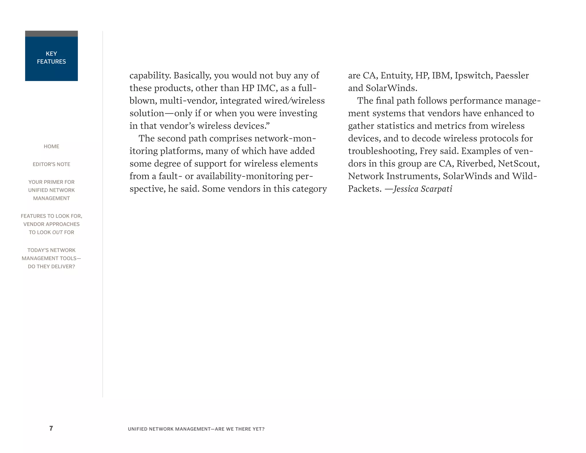 HOME
EDITOR’S NOTE
YOUR PRIMER FOR
UNIFIED NETWORK
MANAGEMENT
FEATURES TO LOOK FOR,
VENDOR APPROACHES
TO LOOK OUT FOR
TODAY’S NETWORK
MANAGEMENT TOOLS—
DO THEY DELIVER?
UNIFIED NETWORK MANAGEMENT—ARE WE THERE YET?7
KEY
FEATURES
capability. Basically, you would not buy any of
these products, other than HP IMC, as a full-
blown, multi-vendor, integrated wired/wireless
solution—only if or when you were investing
in that vendor’s wireless devices.”
The second path comprises network-mon-
itoring platforms, many of which have added
some degree of support for wireless elements
from a fault- or availability-monitoring per-
spective, he said. Some vendors in this category
are CA, Entuity, HP, IBM, Ipswitch, Paessler
and SolarWinds.
The final path follows performance manage-
ment systems that vendors have enhanced to
gather statistics and metrics from wireless
devices, and to decode wireless protocols for
troubleshooting, Frey said. Examples of ven-
dors in this group are CA, Riverbed, NetScout,
Network Instruments, SolarWinds and Wild-
Packets. —Jessica Scarpati
 