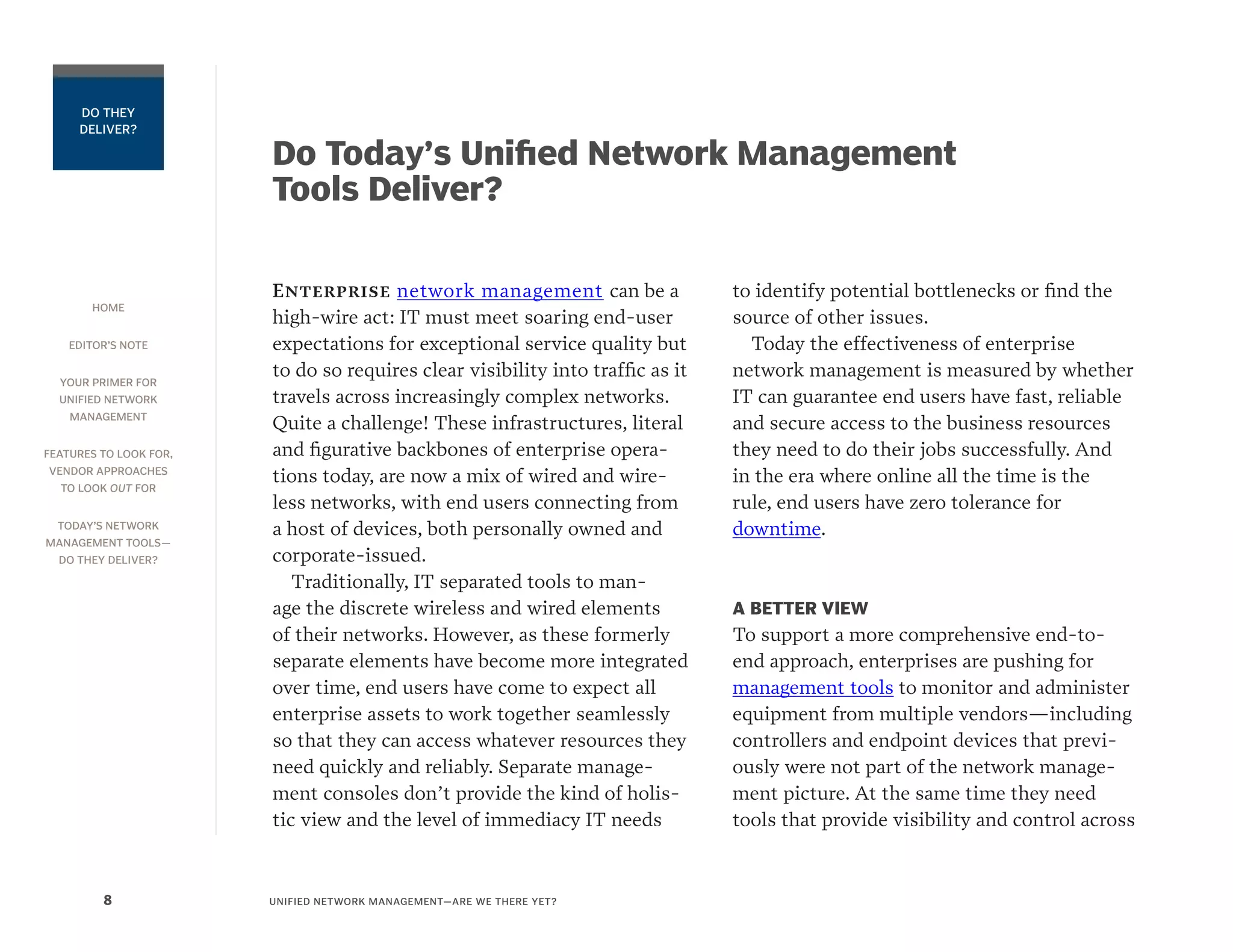 HOME
EDITOR’S NOTE
YOUR PRIMER FOR
UNIFIED NETWORK
MANAGEMENT
FEATURES TO LOOK FOR,
VENDOR APPROACHES
TO LOOK OUT FOR
TODAY’S NETWORK
MANAGEMENT TOOLS—
DO THEY DELIVER?
UNIFIED NETWORK MANAGEMENT—ARE WE THERE YET?8
DO THEY
DELIVER?
Do Today’s Unified Network Management
Tools Deliver?
Enterprise network management can be a
high-wire act: IT must meet soaring end-user
expectations for exceptional service quality but
to do so requires clear visibility into traffic as it
travels across increasingly complex networks.
Quite a challenge! These infrastructures, literal
and figurative backbones of enterprise opera-
tions today, are now a mix of wired and wire-
less networks, with end users connecting from
a host of devices, both personally owned and
corporate-issued.
Traditionally, IT separated tools to man-
age the discrete wireless and wired elements
of their networks. However, as these formerly
separate elements have become more integrated
over time, end users have come to expect all
enterprise assets to work together seamlessly
so that they can access whatever resources they
need quickly and reliably. Separate manage-
ment consoles don’t provide the kind of holis-
tic view and the level of immediacy IT needs
to identify potential bottlenecks or find the
source of other issues.
Today the effectiveness of enterprise
network management is measured by whether
IT can guarantee end users have fast, reliable
and secure access to the business resources
they need to do their jobs successfully. And
in the era where online all the time is the
rule, end users have zero tolerance for
downtime.
A BETTER VIEW
To support a more comprehensive end-to-
end approach, enterprises are pushing for
management tools to monitor and administer
equipment from multiple vendors—including
controllers and endpoint devices that previ-
ously were not part of the network manage-
ment picture. At the same time they need
tools that provide visibility and control across
 