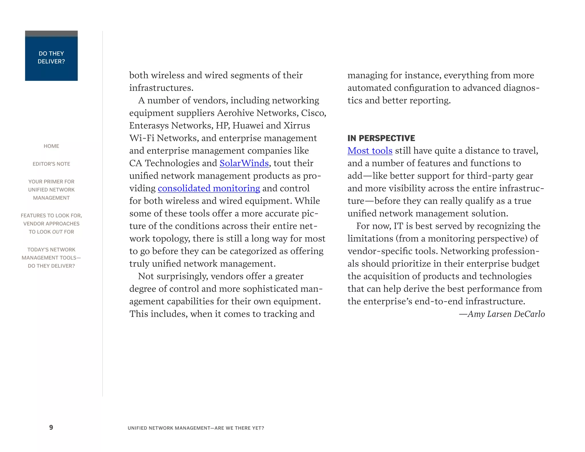 HOME
EDITOR’S NOTE
YOUR PRIMER FOR
UNIFIED NETWORK
MANAGEMENT
FEATURES TO LOOK FOR,
VENDOR APPROACHES
TO LOOK OUT FOR
TODAY’S NETWORK
MANAGEMENT TOOLS—
DO THEY DELIVER?
UNIFIED NETWORK MANAGEMENT—ARE WE THERE YET?9
DO THEY
DELIVER?
both wireless and wired segments of their
infrastructures.
A number of vendors, including networking
equipment suppliers Aerohive Networks, Cisco,
Enterasys Networks, HP, Huawei and Xirrus
Wi-Fi Networks, and enterprise management
and enterprise management companies like
CA Technologies and SolarWinds, tout their
unified network management products as pro-
viding consolidated monitoring and control
for both wireless and wired equipment. While
some of these tools offer a more accurate pic-
ture of the conditions across their entire net-
work topology, there is still a long way for most
to go before they can be categorized as offering
truly unified network management.
Not surprisingly, vendors offer a greater
degree of control and more sophisticated man-
agement capabilities for their own equipment.
This includes, when it comes to tracking and
managing for instance, everything from more
automated configuration to advanced diagnos-
tics and better reporting.
IN PERSPECTIVE
Most tools still have quite a distance to travel,
and a number of features and functions to
add—like better support for third-party gear
and more visibility across the entire infrastruc-
ture—before they can really qualify as a true
unified network management solution.
For now, IT is best served by recognizing the
limitations (from a monitoring perspective) of
vendor-specific tools. Networking profession-
als should prioritize in their enterprise budget
the acquisition of products and technologies
that can help derive the best performance from
the enterprise’s end-to-end infrastructure.
—Amy Larsen DeCarlo
 