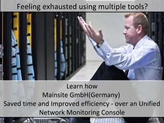 Feeling exhausted using multiple tools?
     Feeling exhausted using multiple tools?




Customer Implementation
Customer Implementation


  A renowned IT service
  A renowned IT service
provider with 250 network
provider with 250 network
      components
       components
            Learn how Mainsite GmbH(Germany)
            Learn how Mainsite GmbH(Germany)
Saved time and Improved efficiency --over an Unified Network
Saved time and Improved efficiency over an Unified Network
                    Monitoring Console
                    Monitoring Console
 