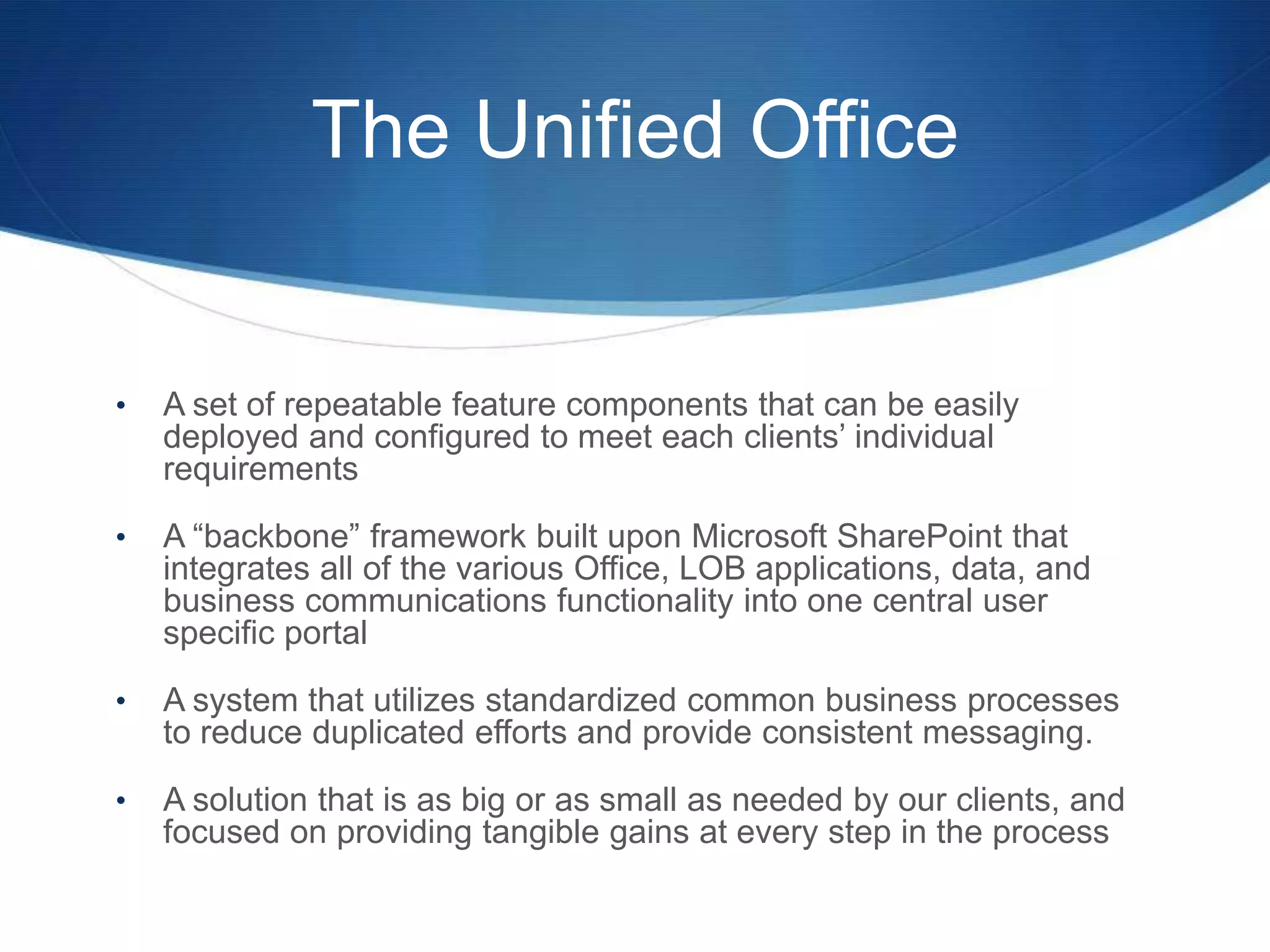 The Unified Office


•   A set of repeatable feature components that can be easily
    deployed and configured to meet each clients’ individual
    requirements

•   A “backbone” framework built upon Microsoft SharePoint that
    integrates all of the various Office, LOB applications, data, and
    business communications functionality into one central user
    specific portal

•   A system that utilizes standardized common business processes
    to reduce duplicated efforts and provide consistent messaging.

•   A solution that is as big or as small as needed by our clients, and
    focused on providing tangible gains at every step in the process
 