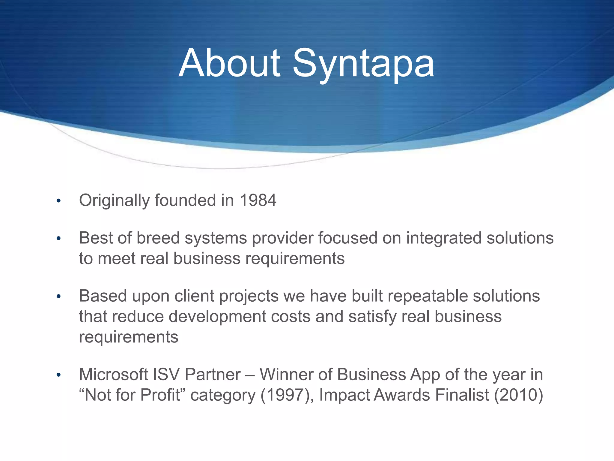About Syntapa


•   Originally founded in 1984

•   Best of breed systems provider focused on integrated solutions
    to meet real business requirements

•   Based upon client projects we have built repeatable solutions
    that reduce development costs and satisfy real business
    requirements

•   Microsoft ISV Partner – Winner of Business App of the year in
    “Not for Profit” category (1997), Impact Awards Finalist (2010)
 