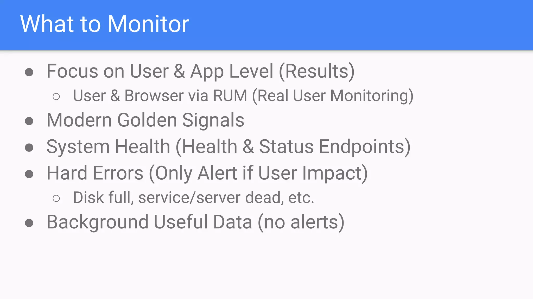 What to Monitor
● Focus on User & App Level (Results)
○ User & Browser via RUM (Real User Monitoring)
● Modern Golden Signals
● System Health (Health & Status Endpoints)
● Hard Errors (Only Alert if User Impact)
○ Disk full, service/server dead, etc.
● Background Useful Data (no alerts)
 