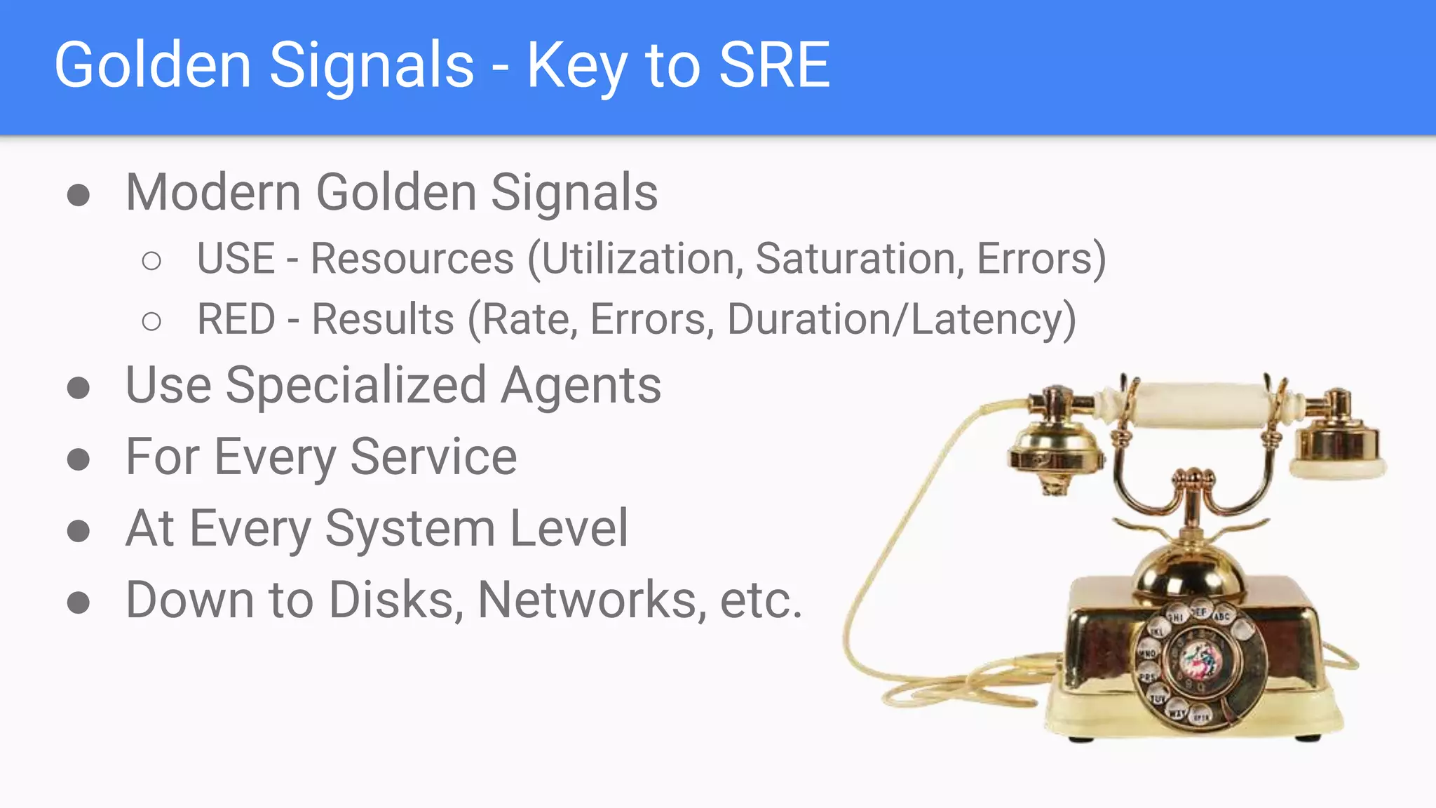 Golden Signals - Key to SRE
● Modern Golden Signals
○ USE - Resources (Utilization, Saturation, Errors)
○ RED - Results (Rate, Errors, Duration/Latency)
● Use Specialized Agents
● For Every Service
● At Every System Level
● Down to Disks, Networks, etc.
 