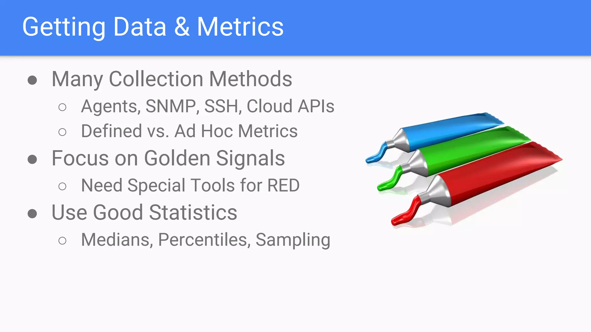 Getting Data & Metrics
● Many Collection Methods
○ Agents, SNMP, SSH, Cloud APIs
○ Defined vs. Ad Hoc Metrics
● Focus on Golden Signals
○ Need Special Tools for RED
● Use Good Statistics
○ Medians, Percentiles, Sampling
 