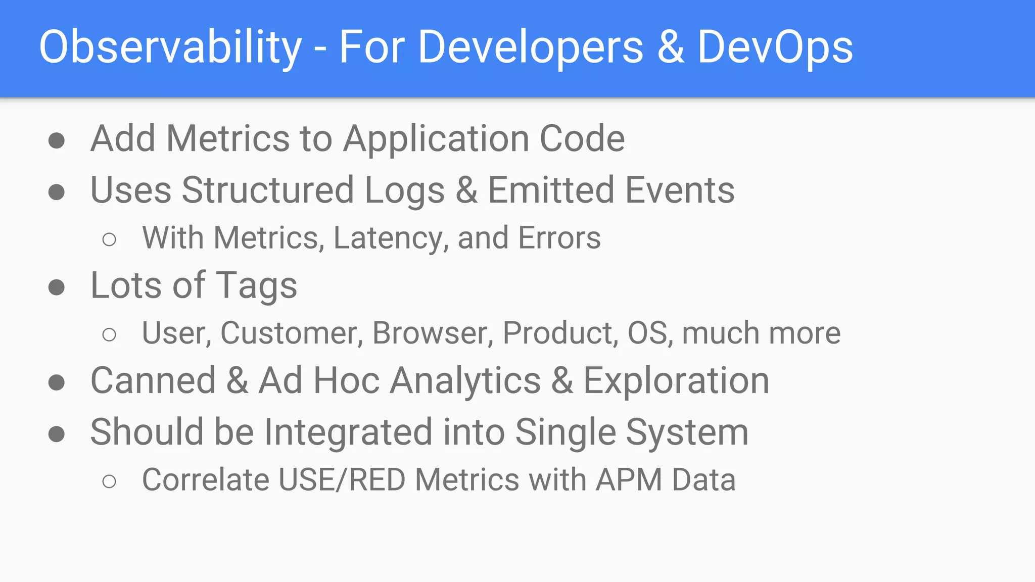 Observability - For Developers & DevOps
● Add Metrics to Application Code
● Uses Structured Logs & Emitted Events
○ With Metrics, Latency, and Errors
● Lots of Tags
○ User, Customer, Browser, Product, OS, much more
● Canned & Ad Hoc Analytics & Exploration
● Should be Integrated into Single System
○ Correlate USE/RED Metrics with APM Data
 